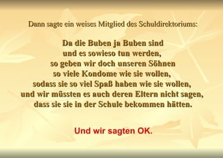 Dann sagte ein weises Mitglied des Schuldirektoriums:   Da die Buben ja Buben sind  und es sowieso tun werden,  so geben wir doch unseren Söhnen so viele Kondome wie sie wollen,  sodass sie so viel Spaß haben wie sie wollen,  und wir müssten es auch deren Eltern nicht sagen,  dass sie sie in der Schule bekommen hätten. Und wir sagten OK. 