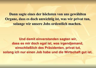 Dann sagte eines der höchsten von uns gewählten Organe, dass es doch unwichtig ist, was wir privat tun, solange wir unsere Jobs ordentlich machen.   Und damit einverstanden sagten wir, dass es mir doch egal ist, was irgendjemand,  einschließlich des Präsidenten, privat tut, solang ich nur einen Job habe und die Wirtschaft gut ist.   