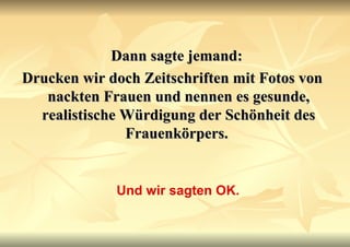 Dann sagte jemand:  Drucken wir doch Zeitschriften mit Fotos von nackten Frauen und nennen es gesunde, realistische Würdigung der Schönheit des Frauenkörpers.   Und wir sagten OK. 