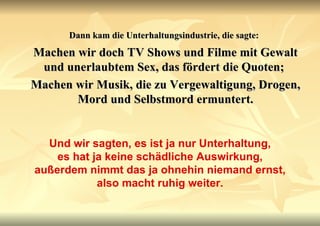 Dann kam die Unterhaltungsindustrie, die sagte:   Machen wir doch TV Shows und Filme mit Gewalt und unerlaubtem Sex, das fördert die Quoten;  Machen wir Musik, die zu Vergewaltigung, Drogen, Mord und Selbstmord ermuntert. Und wir sagten, es ist ja nur Unterhaltung, es hat ja keine schädliche Auswirkung, außerdem nimmt das ja ohnehin niemand ernst, also macht ruhig weiter. 