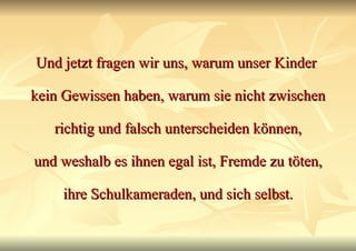 Und jetzt fragen wir uns, warum unser Kinder  kein Gewissen haben, warum sie nicht zwischen richtig und falsch unterscheiden können, und weshalb es ihnen egal ist, Fremde zu töten, ihre Schulkameraden, und sich selbst. 