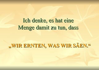 Ich denke, es hat eine Menge damit zu tun, dass „ WIR ERNTEN, WAS WIR SÄEN.“ 