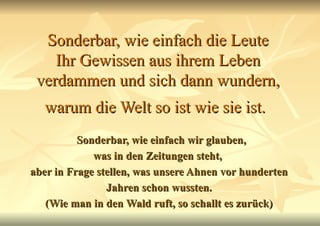 Sonderbar, wie einfach die Leute Ihr Gewissen aus ihrem Leben verdammen und sich dann wundern, warum die Welt so ist wie sie ist.   Sonderbar, wie einfach wir glauben, was in den Zeitungen steht,  aber in Frage stellen, was unsere Ahnen vor hunderten Jahren schon wussten. (Wie man in den Wald ruft, so schallt es zurück) 