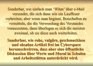 Sonderbar, wie einfach man ‘Witze’ über e-Mail versendet, die sich dann wie ein Lauffeuer verbreiten; aber wenn man beginnt, Botschaften zu vermitteln, die die Verwendung des Verstandes voraussetzen, dann überlegen es sich die meisten zweimal, ob sie diese auch weiterleiten. Sonderbar, wie rohe, vulgäre, geschmacklose und obszöne Artikel frei im Cyberspace herumschwirren, dass aber eine öffentliche Diskussion über Werte und Moral in Schulen und Arbeitsstätten unterdrückt wird.   