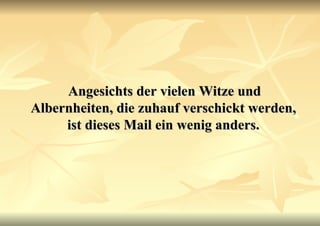 Angesichts der vielen Witze und Albernheiten, die zuhauf verschickt werden, ist dieses Mail ein wenig anders. 