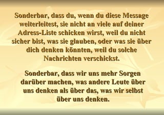 Sonderbar, dass du, wenn du diese Message weiterleitest, sie nicht an viele auf deiner Adress-Liste schicken wirst, weil du nicht sicher bist, was sie glauben, oder was sie über dich denken könnten, weil du solche Nachrichten verschickst. Sonderbar, dass wir uns mehr Sorgen darüber machen, was andere Leute über uns denken als über das, was wir selbst über uns denken. 