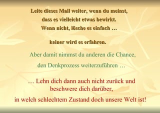 Leite dieses Mail weiter, wenn du meinst, dass es vielleicht etwas bewirkt. Wenn nicht, lösche es einfach … keiner wird es erfahren.   Aber damit nimmst du anderen die Chance, den Denkprozess weiterzuführen …   …  Lehn dich dann auch nicht zurück und beschwere dich darüber, in welch schlechtem Zustand doch unsere Welt ist!   