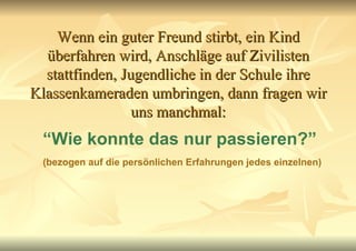 Wenn ein guter Freund stirbt, ein Kind überfahren wird, Anschläge auf Zivilisten stattfinden, Jugendliche in der Schule ihre Klassenkameraden umbringen, dann fragen wir uns manchmal: “ Wie konnte das nur passieren?” (bezogen auf die persönlichen Erfahrungen jedes einzelnen) 