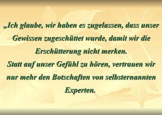 „ Ich glaube, wir haben es zugelassen, dass unser Gewissen zugeschüttet wurde, damit wir die Erschütterung nicht merken. Statt auf unser Gefühl zu hören, vertrauen wir nur mehr den Botschaften von selbsternannten Experten.   