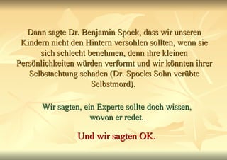 Dann sagte Dr. Benjamin Spock, dass wir unseren Kindern nicht den Hintern versohlen sollten, wenn sie sich schlecht benehmen, denn ihre kleinen Persönlichkeiten würden verformt und wir könnten ihrer Selbstachtung schaden (Dr. Spocks Sohn verübte Selbstmord).  Wir sagten, ein Experte sollte doch wissen, wovon er redet. Und wir sagten OK. 