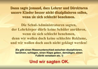 Dann sagte jemand, dass Lehrer und Direktoren unsere Kinder besser nicht disziplinieren sollen, wenn sie sich schlecht benehmen.  Die Schul-Administratoren sagten,  der Lehrkörper dürfe keine Schüler anrühren,  wenn sie sich schlecht benehmen,  denn wir wollen doch keine schlechte Reklame, und wir wollen doch auch nicht geklagt werden!   (Es gibt einen Riesenunterschied zwischen disziplinieren,  berühren, schlagen, einen Klaps geben, demütigen, einen  Fußtritt versetzen etc. !) Und wir sagten OK. 