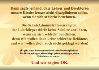 Dann sagte jemand, dass Lehrer und Direktoren unsere Kinder besser nicht disziplinieren sollen, wenn sie sich schlecht benehmen.  Die Schul-Administratoren sagten,  der Lehrkörper dürfe keine Schüler anrühren,  wenn sie sich schlecht benehmen,  denn wir wollen doch keine schlechte Reklame, und wir wollen doch auch nicht geklagt werden!   (Es gibt einen Riesenunterschied zwischen disziplinieren,  berühren, schlagen, einen Klaps geben, demütigen, einen  Fußtritt versetzen etc. !) Und wir sagten OK. 