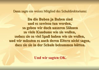 Dann sagte ein weises Mitglied des Schuldirektoriums:   Da die Buben ja Buben sind  und es sowieso tun werden,  so geben wir doch unseren Söhnen so viele Kondome wie sie wollen,  sodass sie so viel Spaß haben wie sie wollen,  und wir müssten es auch deren Eltern nicht sagen,  dass sie sie in der Schule bekommen hätten. Und wir sagten OK. 