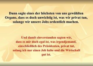 Dann sagte eines der höchsten von uns gewählten Organe, dass es doch unwichtig ist, was wir privat tun, solange wir unsere Jobs ordentlich machen.   Und damit einverstanden sagten wir, dass es mir doch egal ist, was irgendjemand,  einschließlich des Präsidenten, privat tut, solang ich nur einen Job habe und die Wirtschaft gut ist.   
