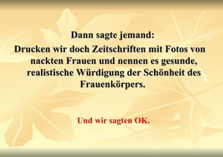 Dann sagte jemand:  Drucken wir doch Zeitschriften mit Fotos von nackten Frauen und nennen es gesunde, realistische Würdigung der Schönheit des Frauenkörpers.   Und wir sagten OK. 