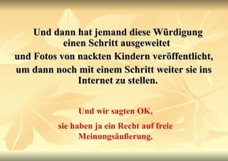 Und dann hat jemand diese Würdigung einen Schritt ausgeweitet  und Fotos von nackten Kindern veröffentlicht,  um dann noch mit einem Schritt weiter sie ins Internet zu stellen. Und wir sagten OK, sie haben ja ein Recht auf freie Meinungsäußerung. 