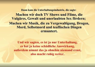 Dann kam die Unterhaltungsindustrie, die sagte:   Machen wir doch TV Shows und Filme, die Vulgäres, Gewalt und unerlaubten Sex fördern;  Machen wir Musik, die zu Vergewaltigung, Drogen, Mord, Selbstmord und teuflischen Dingen ermuntert. Und wir sagten, es ist ja nur Unterhaltung, es hat ja keine schädliche Auswirkung, außerdem nimmt das ja ohnehin niemand ernst, also macht ruhig weiter. 