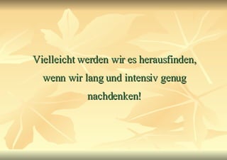 Vielleicht werden wir es herausfinden, wenn wir lang und intensiv genug nachdenken! 
