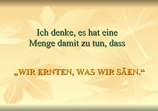 Ich denke, es hat eine Menge damit zu tun, dass „ WIR ERNTEN, WAS WIR SÄEN.“ 