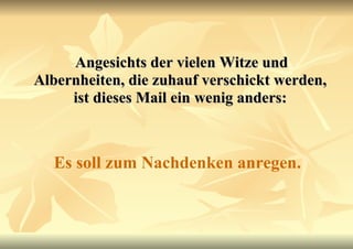 Angesichts der vielen Witze und Albernheiten, die zuhauf verschickt werden, ist dieses Mail ein wenig anders: Es soll zum Nachdenken anregen. 