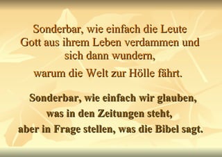 Sonderbar, wie einfach die Leute Gott aus ihrem Leben verdammen und sich dann wundern, warum die Welt zur Hölle fährt.   Sonderbar, wie einfach wir glauben, was in den Zeitungen steht,  aber in Frage stellen, was die Bibel sagt. 