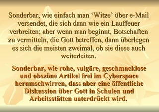 Sonderbar, wie einfach man ‘Witze’ über e-Mail versendet, die sich dann wie ein Lauffeuer verbreiten; aber wenn man beginnt, Botschaften zu vermitteln, die Gott betreffen, dann überlegen es sich die meisten zweimal, ob sie diese auch weiterleiten. Sonderbar, wie rohe, vulgäre, geschmacklose und obszöne Artikel frei im Cyberspace herumschwirren, dass aber eine öffentliche Diskussion über Gott in Schulen und Arbeitsstätten unterdrückt wird.   