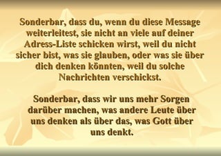 Sonderbar, dass du, wenn du diese Message weiterleitest, sie nicht an viele auf deiner Adress-Liste schicken wirst, weil du nicht sicher bist, was sie glauben, oder was sie über dich denken könnten, weil du solche Nachrichten verschickst. Sonderbar, dass wir uns mehr Sorgen darüber machen, was andere Leute über uns denken als über das, was Gott über uns denkt. 