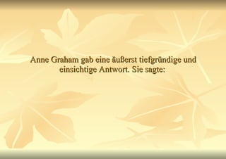 Anne Graham gab eine äußerst tiefgründige und einsichtige Antwort. Sie sagte:   
