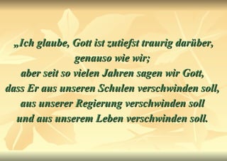 „ Ich glaube, Gott ist zutiefst traurig darüber, genauso wie wir;  aber seit so vielen Jahren sagen wir Gott,  dass Er aus unseren Schulen verschwinden soll,  aus unserer Regierung verschwinden soll  und aus unserem Leben verschwinden soll.   