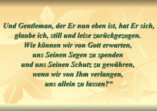 Und Gentleman, der Er nun eben ist, hat Er sich, glaube ich, still und leise zurückgezogen.  Wie können wir von Gott erwarten,  uns Seinen Segen zu spenden  und uns Seinen Schutz zu gewähren,  wenn wir von Ihm verlangen,  uns allein zu lassen?“ 