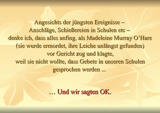 Angesichts der jüngsten Ereignisse –  Anschläge, Schießereien in Schulen etc –  denke ich, dass alles anfing, als Madeleine Murray O’Hare (sie wurde ermordet, ihre Leiche unlängst gefunden) vor Gericht zog und klagte, weil sie nicht wollte, dass Gebete in unseren Schulen gesprochen werden ...  …  Und wir sagten OK. 