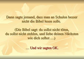 Dann sagte jemand, dass man an Schulen besser nicht die Bibel lesen solle.  (Die Bibel sagt: du sollst nicht töten, du sollst nicht stehlen, und liebe deinen Nächsten wie dich selbst …)  …  Und wir sagten OK. 