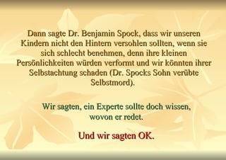 Dann sagte Dr. Benjamin Spock, dass wir unseren Kindern nicht den Hintern versohlen sollten, wenn sie sich schlecht benehmen, denn ihre kleinen Persönlichkeiten würden verformt und wir könnten ihrer Selbstachtung schaden (Dr. Spocks Sohn verübte Selbstmord).  Wir sagten, ein Experte sollte doch wissen, wovon er redet. Und wir sagten OK. 