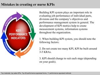 Mistakes in creating er nurse KPIs 
Building KPI system plays an important role in 
evaluating job performance of individual parts, 
divisions and the company’s objectives and 
performance management system in general. The 
development of KPI metrics help to create 
measurement systems, information systems 
throughout the organization. 
1. When building KPI system, you should note the 
following factors: 
2. Do not create too many KPI, KPI be built around 
3-5 KRAs. 
3. KPI should change to suit each stage (depending 
on your goals). 
Top materials: top sales KPIs, Top 28 performance appraisal forms, 11 performance appraisal methods 
Interview questions and answers – free download/ pdf and ppt file 
 