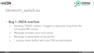 www.ernw.de
libnetctrl_switch.so
¬ Bug 1: /NICK overflow
1. Sending “/NICK <name>” triggers a welcome msg from the
simulated IRC server.
2. Message includes your nick name
3. Message is generated using sprintf
4. .. using a stack buffer with size 1024 as destination
10/09/15 #23
 
