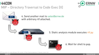 www.ernw.de
MIP – Directory Traversal to Code Exec [II]
10/09/15 #44
RFT document: © Jordan Michael / ZIP archive: © Thvg / Dummy appliance: © design-creators.net
4. Send another mail to sales@ernw.de 4.
with arbitrary rtf attached.
5. Static analysis module executes rtf.py
6. Wait for shell to pop.
 