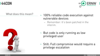 www.ernw.de
What does this mean? ¬ 100% reliable code execution against
vulnerable devices
 Remember: It’s been patched in the
interim.
¬ But code is only running as low
privileged user
¬ Still: Full compromise would require a
privilege escalation
10/09/15 #45
 