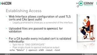www.ernw.de
Establishing Access
¬ Web Interface allows configuration of used TLS
certs and CAs (post auth)
 Legally prohibited to show you a screenshot of the interface.
¬ Uploaded files are passed to openssl for
validation
¬ For a CA bundle every included cert is validated
individually:
 Split file on “END CERTIFICATE”
 Pipe single chunk to openssl and parse output:
echo ”$data" | openssl x509 -noout –text
10/09/15 #9
 