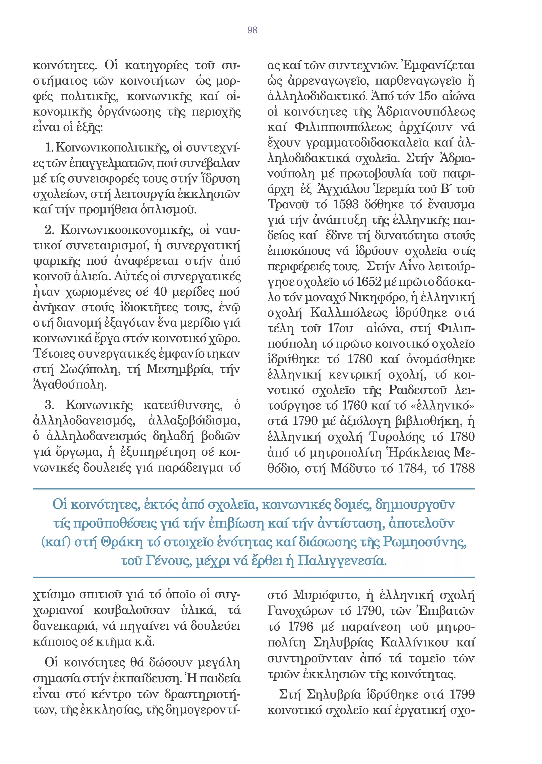 98


κοινότητες. Οἱ κατηγορίες τοῦ συ-            ας καί τῶν συντεχνιῶν. Ἐμφανίζεται
στήματος τῶν κοινοτήτων ὡς μορ-              ὡς ἀρρεναγωγεῖο, παρθεναγωγεῖο ἤ
φές πολιτικῆς, κοινωνικῆς καί οἰ-            ἀλληλοδιδακτικό. Ἀπό τόν 15ο αἰώνα
κονομικῆς ὀργάνωσης τῆς περιοχῆς             οἱ κοινότητες τῆς Ἀδριανουπόλεως
εἶναι οἱ ἑξῆς:                               καί Φιλιππουπόλεως ἀρχίζουν νά
  1. Κοινωνικοπολιτικῆς, οἱ συντεχνί-        ἔχουν γραμματοδιδασκαλεῖα καί ἀλ-
ες τῶν ἐπαγγελματιῶν, πού συνέβαλαν          ληλοδιδακτικά σχολεῖα. Στήν Ἀδρια-
μέ τίς συνεισφορές τους στήν ἵδρυση          νούπολη μέ πρωτοβουλία τοῦ πατρι-
σχολείων, στή λειτουργία ἐκκλησιῶν           άρχη ἐξ Ἀγχιάλου Ἱερεμία τοῦ Β΄ τοῦ
καί τήν προμήθεια ὁπλισμοῦ.                  Τρανοῦ τό 1593 δόθηκε τό ἔναυσμα
                                             γιά τήν ἀνάπτυξη τῆς ἑλληνικῆς παι-
  2. Κοινωνικοοικονομικῆς, οἱ ναυ-           δείας καί ἔδινε τή δυνατότητα στούς
τικοί συνεταιρισμοί, ἡ συνεργατική           ἐπισκόπους νά ἱδρύουν σχολεῖα στίς
ψαρικῆς πού ἀναφέρεται στήν ἀπό              περιφέρειές τους. Στήν Αἶνο λειτούρ-
κοινοῦ ἁλιεία. Αὐτές οἱ συνεργατικές         γησε σχολεῖο τό 1652 μέ πρῶτο δάσκα-
ἦταν χωρισμένες σέ 40 μερίδες πού            λο τόν μοναχό Νικηφόρο, ἡ ἑλληνική
ἀνῆκαν στούς ἰδιοκτῆτες τους, ἐνῷ            σχολή Καλλιπόλεως ἱδρύθηκε στά
στή διανομή ἐξαγόταν ἕνα μερίδιο γιά         τέλη τοῦ 17ου αἰώνα, στή Φιλιπ-
κοινωνικά ἔργα στόν κοινοτικό χῶρο.          πούπολη τό πρῶτο κοινοτικό σχολεῖο
Τέτοιες συνεργατικές ἐμφανίστηκαν            ἱδρύθηκε τό 1780 καί ὀνομάσθηκε
στή Σωζόπολη, τή Μεσημβρία, τήν              ἑλληνική κεντρική σχολή, τό κοι-
Ἀγαθούπολη.                                  νοτικό σχολεῖο τῆς Ραιδεστοῦ λει-
  3. Κοινωνικῆς κατεύθυνσης, ὁ               τούργησε τό 1760 καί τό «ἑλληνικό»
ἀλληλοδανεισμός, ἀλλαξοβόιδισμα,             στά 1790 μέ ἀξιόλογη βιβλιοθήκη, ἡ
ὁ ἀλληλοδανεισμός δηλαδή βοδιῶν              ἑλληνική σχολή Τυρολόης τό 1780
γιά ὄργωμα, ἡ ἐξυπηρέτηση σέ κοι-            ἀπό τό μητροπολίτη Ἡράκλειας Με-
νωνικές δουλειές γιά παράδειγμα τό           θόδιο, στή Μάδυτο τό 1784, τό 1788

   Οἱ κοινότητες, ἐκτός ἀπό σχολεῖα, κοινωνικές δομές, δημιουργοῦν
   τίς προϋποθέσεις γιά τήν ἐπιβίωση καί τήν ἀντίσταση, ἀποτελοῦν
 (καί) στή Θράκη τό στοιχεῖο ἑνότητας καί διάσωσης τῆς Ρωμηοσύνης,
             τοῦ Γένους, μέχρι νά ἔρθει ἡ Παλιγγενεσία.

χτίσιμο σπιτιοῦ γιά τό ὁποῖο οἱ συγ-         στό Μυριόφυτο, ἡ ἑλληνική σχολή
χωριανοί κουβαλοῦσαν ὑλικά, τά               Γανοχώρων τό 1790, τῶν Ἐπιβατῶν
δανεικαριά, νά πηγαίνει νά δουλεύει          τό 1796 μέ παραίνεση τοῦ μητρο-
κάποιος σέ κτῆμα κ.ἄ.                        πολίτη Σηλυβρίας Καλλίνικου καί
  Οἱ κοινότητες θά δώσουν μεγάλη             συντηροῦνταν ἀπό τά ταμεῖο τῶν
σημασία στήν ἐκπαίδευση. Ἡ παιδεία           τριῶν ἐκκλησιῶν τῆς κοινότητας.
εἶναι στό κέντρο τῶν δραστηριοτή-              Στή Σηλυβρία ἱδρύθηκε στά 1799
των, τῆς ἐκκλησίας, τῆς δημογεροντί-         κοινοτικό σχολεῖο καί ἐργατική σχο-
 