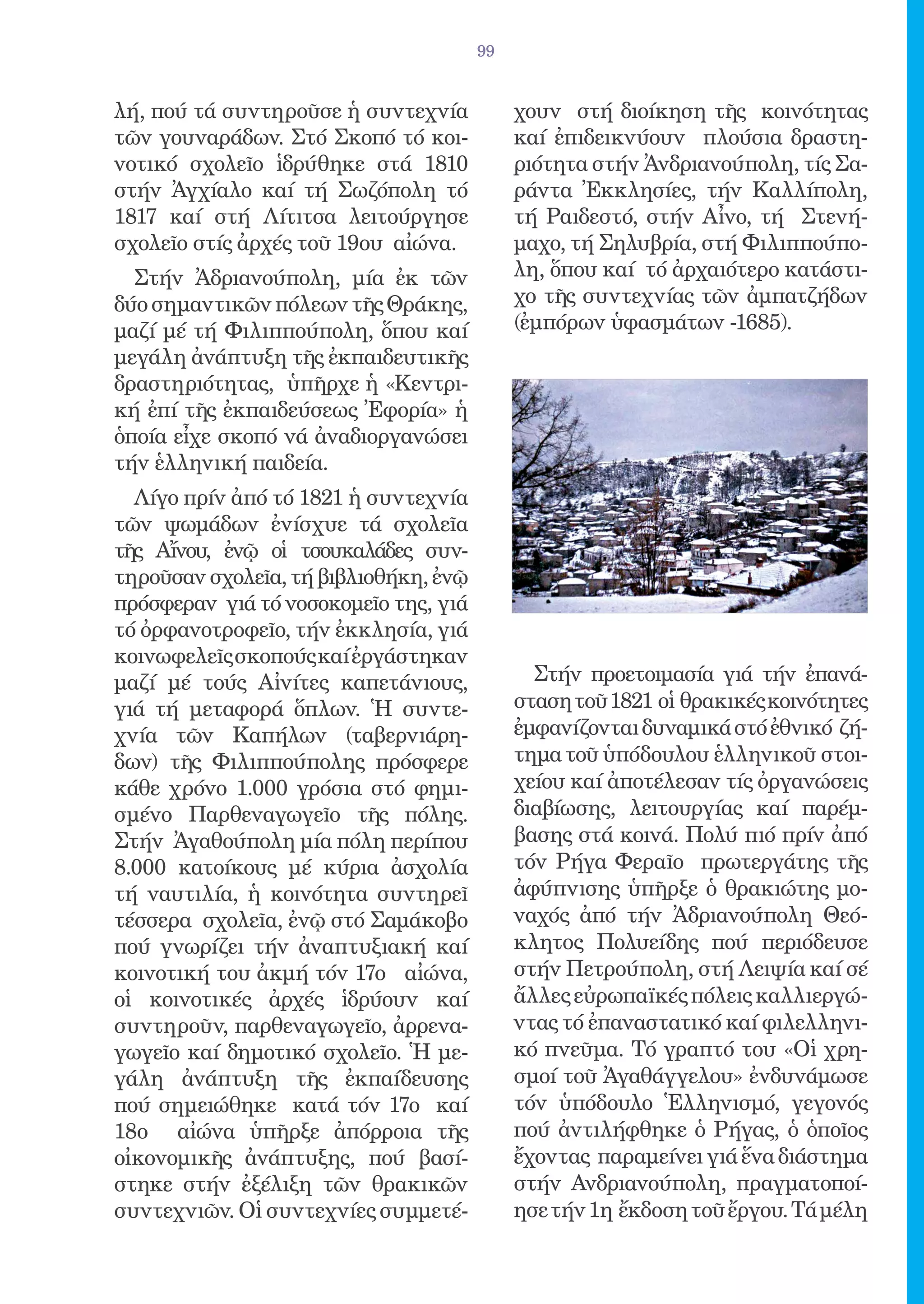 99


λή, πού τά συντηροῦσε ἡ συντεχνία           χουν στή διοίκηση τῆς κοινότητας
τῶν γουναράδων. Στό Σκοπό τό κοι-           καί ἐπιδεικνύουν πλούσια δραστη-
νοτικό σχολεῖο ἱδρύθηκε στά 1810            ριότητα στήν Ἀνδριανούπολη, τίς Σα-
στήν Ἀγχίαλο καί τή Σωζόπολη τό             ράντα Ἐκκλησίες, τήν Καλλίπολη,
1817 καί στή Λίτιτσα λειτούργησε            τή Ραιδεστό, στήν Αἶνο, τή Στενή-
σχολεῖο στίς ἀρχές τοῦ 19ου αἰώνα.          μαχο, τή Σηλυβρία, στή Φιλιππούπο-
  Στήν Ἀδριανούπολη, μία ἐκ τῶν             λη, ὅπου καί τό ἀρχαιότερο κατάστι-
δύο σημαντικῶν πόλεων τῆς Θράκης,           χο τῆς συντεχνίας τῶν ἀμπατζήδων
μαζί μέ τή Φιλιππούπολη, ὅπου καί           (ἐμπόρων ὑφασμάτων -1685).
μεγάλη ἀνάπτυξη τῆς ἐκπαιδευτικῆς
δραστηριότητας, ὑπῆρχε ἡ «Κεντρι-
κή ἐπί τῆς ἐκπαιδεύσεως Ἐφορία» ἡ
ὁποία εἶχε σκοπό νά ἀναδιοργανώσει
τήν ἑλληνική παιδεία.
  Λίγο πρίν ἀπό τό 1821 ἡ συντεχνία
τῶν ψωμάδων ἐνίσχυε τά σχολεῖα
τῆς Αἴνου, ἐνῷ οἱ τσουκαλάδες συν-
τηροῦσαν σχολεῖα, τή βιβλιοθήκη, ἐνῷ
πρόσφεραν γιά τό νοσοκομεῖο της, γιά
τό ὀρφανοτροφεῖο, τήν ἐκκλησία, γιά
κοινωφελεῖς σκοπούς καί ἐργάστηκαν
μαζί μέ τούς Αἰνίτες καπετάνιους,             Στήν προετοιμασία γιά τήν ἐπανά-
γιά τή μεταφορά ὅπλων. Ἡ συντε-             σταση τοῦ 1821 οἱ θρακικές κοινότητες
χνία τῶν Καπήλων (ταβερνιάρη-               ἐμφανίζονται δυναμικά στό ἐθνικό ζή-
δων) τῆς Φιλιππούπολης πρόσφερε             τημα τοῦ ὑπόδουλου ἑλληνικοῦ στοι-
κάθε χρόνο 1.000 γρόσια στό φημι-           χείου καί ἀποτέλεσαν τίς ὀργανώσεις
σμένο Παρθεναγωγεῖο τῆς πόλης.              διαβίωσης, λειτουργίας καί παρέμ-
Στήν Ἀγαθούπολη μία πόλη περίπου            βασης στά κοινά. Πολύ πιό πρίν ἀπό
8.000 κατοίκους μέ κύρια ἀσχολία            τόν Ρήγα Φεραῖο πρωτεργάτης τῆς
τή ναυτιλία, ἡ κοινότητα συντηρεῖ           ἀφύπνισης ὑπῆρξε ὁ θρακιώτης μο-
τέσσερα σχολεῖα, ἐνῷ στό Σαμάκοβο           ναχός ἀπό τήν Ἀδριανούπολη Θεό-
πού γνωρίζει τήν ἀναπτυξιακή καί            κλητος Πολυείδης πού περιόδευσε
κοινοτική του ἀκμή τόν 17ο αἰώνα,           στήν Πετρούπολη, στή Λειψία καί σέ
οἱ κοινοτικές ἀρχές ἱδρύουν καί             ἄλλες εὐρωπαϊκές πόλεις καλλιεργώ-
συντηροῦν, παρθεναγωγεῖο, ἀρρενα-           ντας τό ἐπαναστατικό καί φιλελληνι-
γωγεῖο καί δημοτικό σχολεῖο. Ἡ με-          κό πνεῦμα. Τό γραπτό του «Οἱ χρη-
γάλη ἀνάπτυξη τῆς ἐκπαίδευσης               σμοί τοῦ Ἀγαθάγγελου» ἐνδυνάμωσε
πού σημειώθηκε κατά τόν 17ο καί             τόν ὑπόδουλο Ἑλληνισμό, γεγονός
18ο αἰώνα ὑπῆρξε ἀπόρροια τῆς               πού ἀντιλήφθηκε ὁ Ρήγας, ὁ ὁποῖος
οἰκονομικῆς ἀνάπτυξης, πού βασί-            ἔχοντας παραμείνει γιά ἕνα διάστημα
στηκε στήν ἐξέλιξη τῶν θρακικῶν             στήν Ανδριανούπολη, πραγματοποί-
συντεχνιῶν. Οἱ συντεχνίες συμμετέ-          ησε τήν 1η ἔκδοση τοῦ ἔργου. Τά μέλη
 