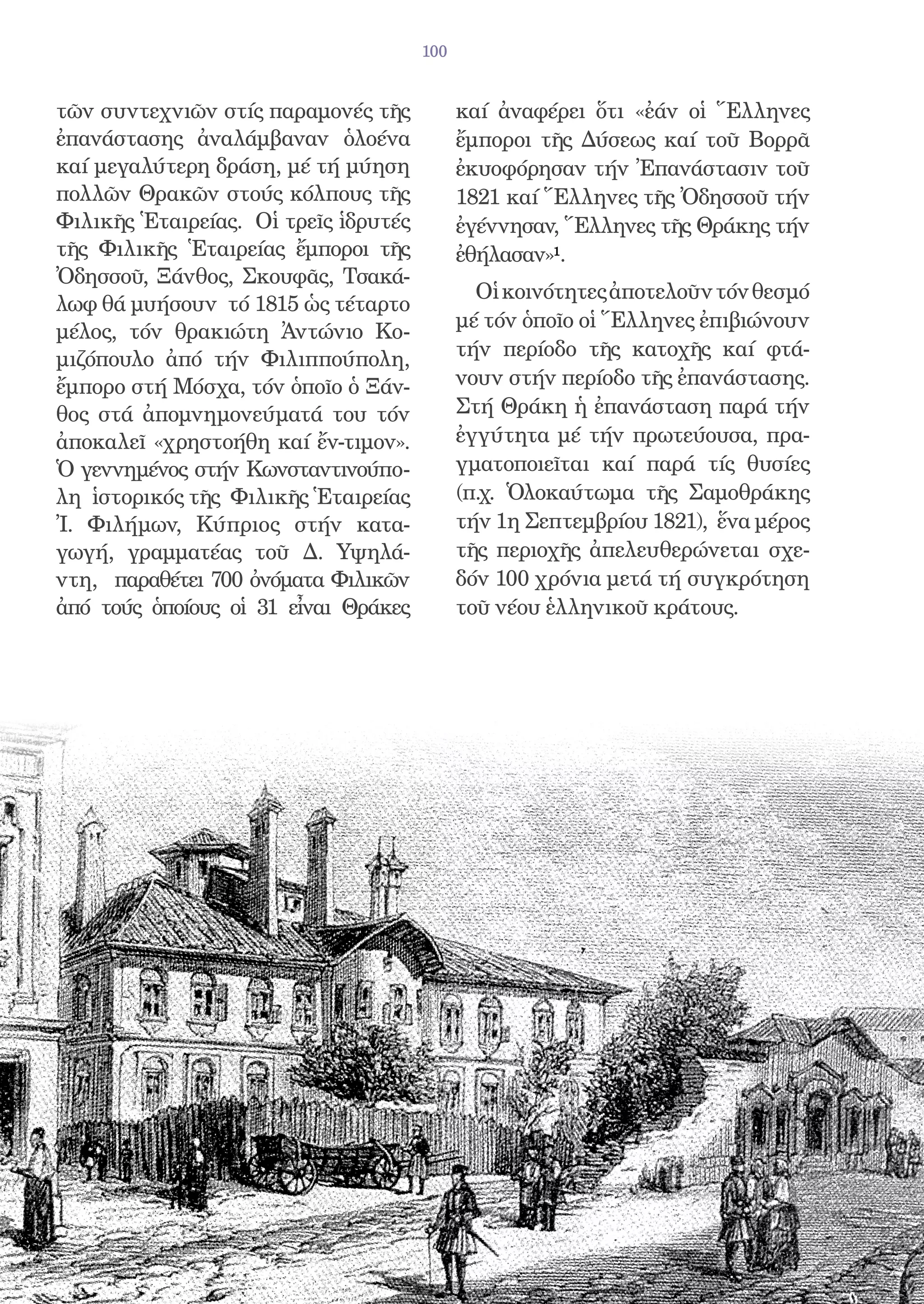 100


τῶν συντεχνιῶν στίς παραμονές τῆς           καί ἀναφέρει ὅτι «ἐάν οἱ Ἕλληνες
ἐπανάστασης ἀναλάμβαναν ὁλοένα              ἔμποροι τῆς Δύσεως καί τοῦ Βορρᾶ
καί μεγαλύτερη δράση, μέ τή μύηση           ἐκυοφόρησαν τήν Ἐπανάστασιν τοῦ
πολλῶν Θρακῶν στούς κόλπους τῆς             1821 καί Ἕλληνες τῆς Ὀδησσοῦ τήν
Φιλικῆς Ἑταιρείας. Οἱ τρεῖς ἱδρυτές         ἐγέννησαν, Ἕλληνες τῆς Θράκης τήν
τῆς Φιλικῆς Ἑταιρείας ἔμποροι τῆς           ἐθήλασαν»1.
Ὀδησσοῦ, Ξάνθος, Σκουφᾶς, Τσακά-
                                              Οἱ κοινότητες ἀποτελοῦν τόν θεσμό
λωφ θά μυήσουν τό 1815 ὡς τέταρτο
                                            μέ τόν ὁποῖο οἱ Ἕλληνες ἐπιβιώνουν
μέλος, τόν θρακιώτη Ἀντώνιο Κο-
μιζόπουλο ἀπό τήν Φιλιππούπολη,             τήν περίοδο τῆς κατοχῆς καί φτά-
ἔμπορο στή Μόσχα, τόν ὁποῖο ὁ Ξάν-          νουν στήν περίοδο τῆς ἐπανάστασης.
θος στά ἀπομνημονεύματά του τόν             Στή Θράκη ἡ ἐπανάσταση παρά τήν
ἀποκαλεῖ «χρηστοήθη καί ἔν-τιμον».          ἐγγύτητα μέ τήν πρωτεύουσα, πρα-
Ὁ γεννημένος στήν Κωνσταντινούπο-           γματοποιεῖται καί παρά τίς θυσίες
λη ἱστορικός τῆς Φιλικῆς Ἑταιρείας          (π.χ. Ὁλοκαύτωμα τῆς Σαμοθράκης
Ἰ. Φιλήμων, Κύπριος στήν κατα-              τήν 1η Σεπτεμβρίου 1821), ἕνα μέρος
γωγή, γραμματέας τοῦ Δ. Υψηλά-              τῆς περιοχῆς ἀπελευθερώνεται σχε-
ντη, παραθέτει 700 ὀνόματα Φιλικῶν          δόν 100 χρόνια μετά τή συγκρότηση
ἀπό τούς ὁποίους οἱ 31 εἶναι Θράκες         τοῦ νέου ἑλληνικοῦ κράτους.
 