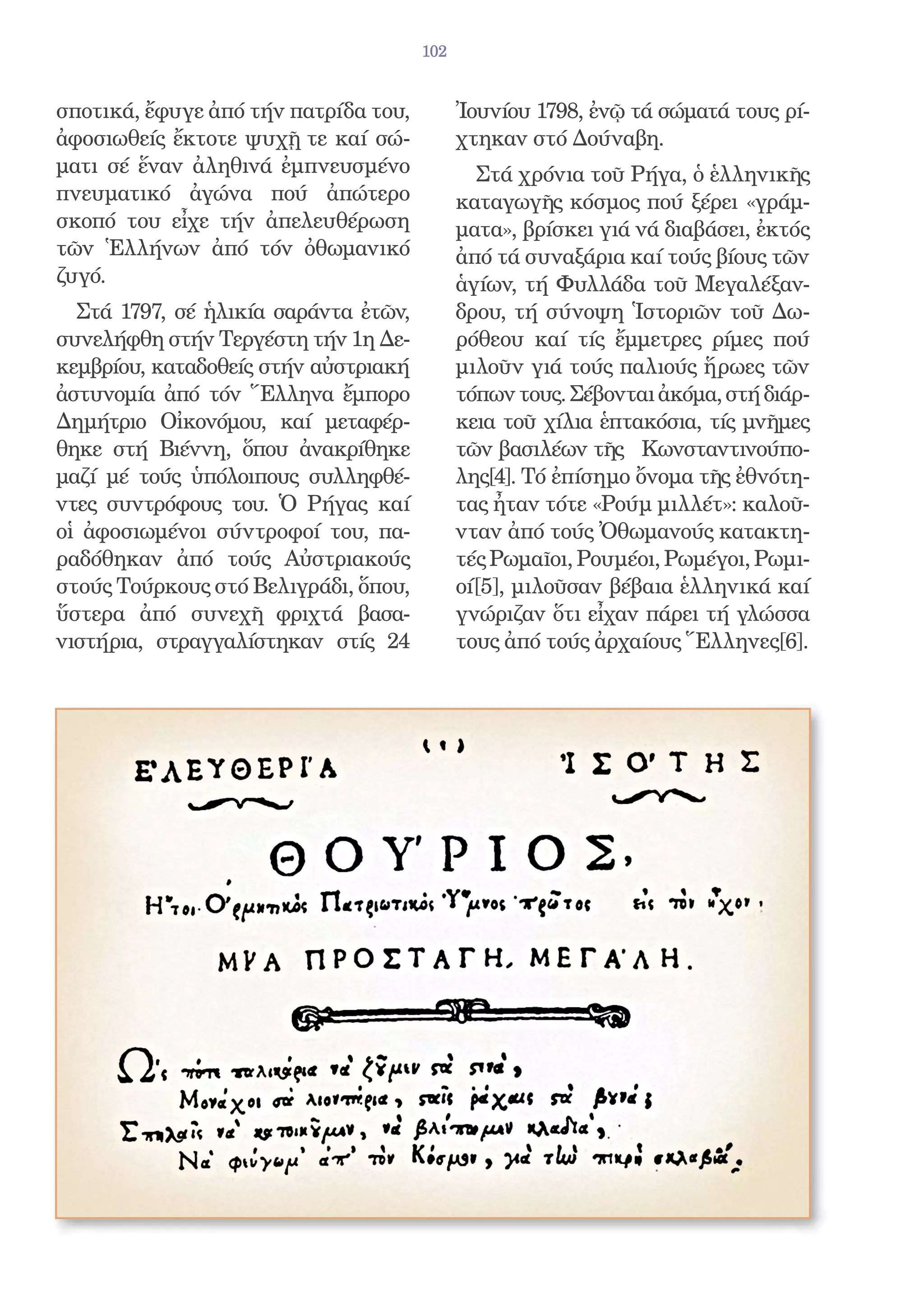 102


σποτικά, ἔφυγε ἀπό τήν πατρίδα του,         Ἰουνίου 1798, ἐνῷ τά σώματά τους ρί-
ἀφοσιωθείς ἔκτοτε ψυχῇ τε καί σώ-           χτηκαν στό Δούναβη.
ματι σέ ἕναν ἀληθινά ἐμπνευσμένο              Στά χρόνια τοῦ Ρήγα, ὁ ἑλληνικῆς
πνευματικό ἀγώνα πού ἀπώτερο                καταγωγῆς κόσμος πού ξέρει «γράμ-
σκοπό του εἶχε τήν ἀπελευθέρωση             ματα», βρίσκει γιά νά διαβάσει, ἐκτός
τῶν Ἑλλήνων ἀπό τόν ὀθωμανικό               ἀπό τά συναξάρια καί τούς βίους τῶν
ζυγό.                                       ἁγίων, τή Φυλλάδα τοῦ Μεγαλέξαν-
  Στά 1797, σέ ἡλικία σαράντα ἐτῶν,         δρου, τή σύνοψη Ἱστοριῶν τοῦ Δω-
συνελήφθη στήν Τεργέστη τήν 1η Δε-          ρόθεου καί τίς ἔμμετρες ρίμες πού
κεμβρίου, καταδοθείς στήν αὐστριακή         μιλοῦν γιά τούς παλιούς ἥρωες τῶν
ἀστυνομία ἀπό τόν Ἕλληνα ἔμπορο             τόπων τους. Σέβονται ἀκόμα, στή διάρ-
Δημήτριο Οἰκονόμου, καί μεταφέρ-            κεια τοῦ χίλια ἑπτακόσια, τίς μνῆμες
θηκε στή Βιέννη, ὅπου ἀνακρίθηκε            τῶν βασιλέων τῆς Κωνσταντινούπο-
μαζί μέ τούς ὑπόλοιπους συλληφθέ-           λης[4]. Τό ἐπίσημο ὄνομα τῆς ἐθνότη-
ντες συντρόφους του. Ὁ Ρήγας καί            τας ἦταν τότε «Ρούμ μιλλέτ»: καλοῦ-
οἱ ἀφοσιωμένοι σύντροφοί του, πα-           νταν ἀπό τούς Ὀθωμανούς κατακτη-
ραδόθηκαν ἀπό τούς Αὐστριακούς              τές Ρωμαῖοι, Ρουμέοι, Ρωμέγοι, Ρωμι-
στούς Τούρκους στό Βελιγράδι, ὅπου,         οί[5], μιλοῦσαν βέβαια ἑλληνικά καί
ὕστερα ἀπό συνεχῆ φριχτά βασα-              γνώριζαν ὅτι εἶχαν πάρει τή γλώσσα
νιστήρια, στραγγαλίστηκαν στίς 24           τους ἀπό τούς ἀρχαίους Ἕλληνες[6].
 