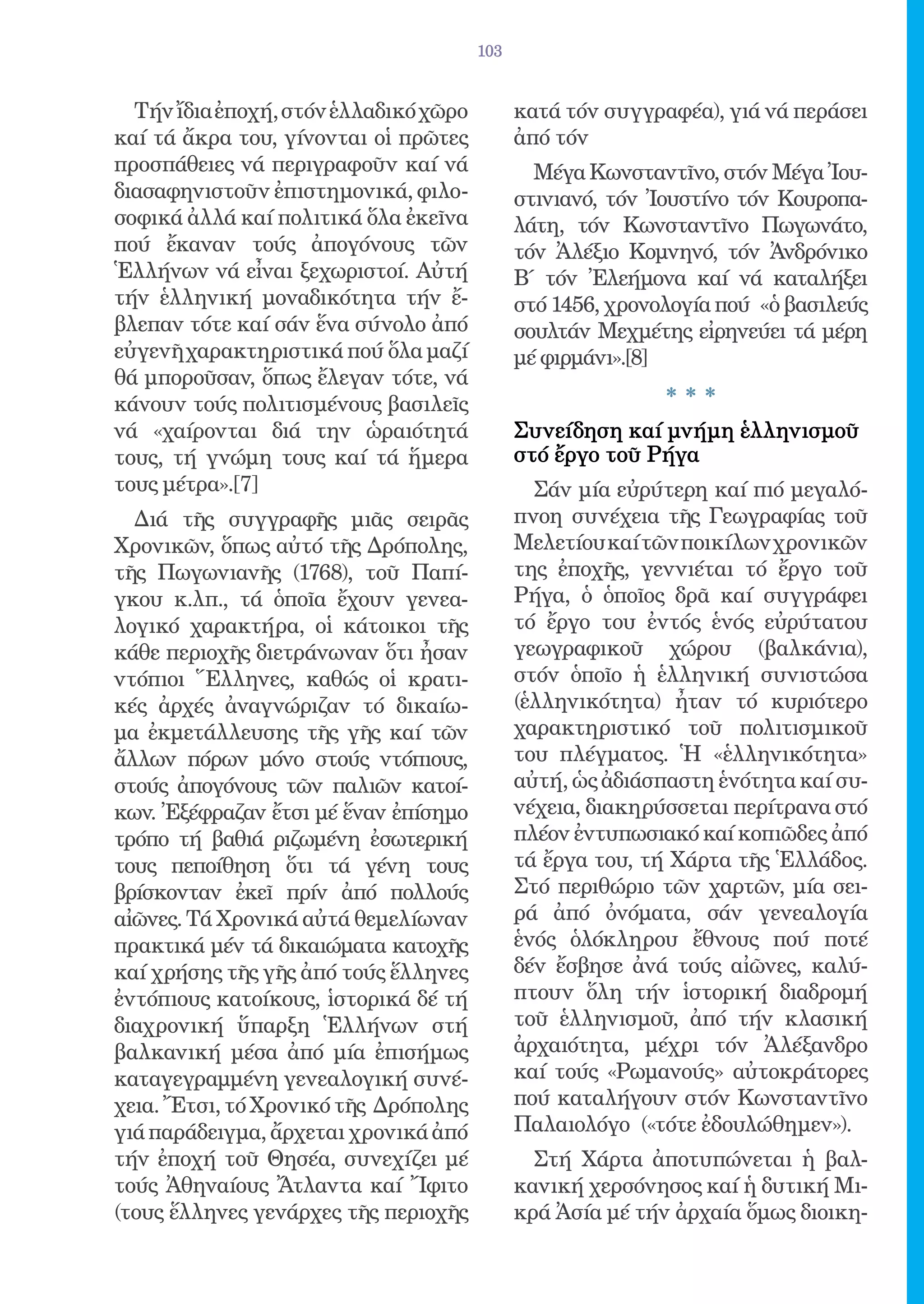 103


  Τήν ἴδια ἐποχή, στόν ἑλλαδικό χῶρο         κατά τόν συγγραφέα), γιά νά περάσει
καί τά ἄκρα του, γίνονται οἱ πρῶτες          ἀπό τόν
προσπάθειες νά περιγραφοῦν καί νά              Μέγα Κωνσταντῖνο, στόν Μέγα Ἰου-
διασαφηνιστοῦν ἐπιστημονικά, φιλο-           στινιανό, τόν Ἰουστίνο τόν Κουροπα-
σοφικά ἀλλά καί πολιτικά ὅλα ἐκεῖνα          λάτη, τόν Κωνσταντῖνο Πωγωνάτο,
πού ἔκαναν τούς ἀπογόνους τῶν                τόν Ἀλέξιο Κομνηνό, τόν Ἀνδρόνικο
Ἑλλήνων νά εἶναι ξεχωριστοί. Αὐτή            Β΄ τόν Ἐλεήμονα καί νά καταλήξει
τήν ἑλληνική μοναδικότητα τήν ἔ-             στό 1456, χρονολογία πού «ὁ βασιλεύς
βλεπαν τότε καί σάν ἕνα σύνολο ἀπό           σουλτάν Μεχμέτης εἰρηνεύει τά μέρη
εὐγενῆ χαρακτηριστικά πού ὅλα μαζί           μέ φιρμάνι».[8]
θά μποροῦσαν, ὅπως ἔλεγαν τότε, νά
κάνουν τούς πολιτισμένους βασιλεῖς                          ***
νά «χαίρονται διά την ὡραιότητά              Συνείδηση καί μνήμη ἑλληνισμοῦ
τους, τή γνώμη τους καί τά ἥμερα             στό ἔργο τοῦ Ρήγα
τους μέτρα».[7]                                Σάν μία εὐρύτερη καί πιό μεγαλό-
  Διά τῆς συγγραφῆς μιᾶς σειρᾶς              πνοη συνέχεια τῆς Γεωγραφίας τοῦ
Χρονικῶν, ὅπως αὐτό τῆς Δρόπολης,            Μελετίου καί τῶν ποικίλων χρονικῶν
τῆς Πωγωνιανῆς (1768), τοῦ Παπί-             της ἐποχῆς, γεννιέται τό ἔργο τοῦ
γκου κ.λπ., τά ὁποῖα ἔχουν γενεα-            Ρήγα, ὁ ὁποῖος δρᾶ καί συγγράφει
λογικό χαρακτήρα, οἱ κάτοικοι τῆς            τό ἔργο του ἐντός ἑνός εὐρύτατου
κάθε περιοχῆς διετράνωναν ὅτι ἦσαν           γεωγραφικοῦ χώρου (βαλκάνια),
ντόπιοι Ἕλληνες, καθώς οἱ κρατι-             στόν ὁποῖο ἡ ἑλληνική συνιστώσα
κές ἀρχές ἀναγνώριζαν τό δικαίω-             (ἑλληνικότητα) ἦταν τό κυριότερο
μα ἐκμετάλλευσης τῆς γῆς καί τῶν             χαρακτηριστικό τοῦ πολιτισμικοῦ
ἄλλων πόρων μόνο στούς ντόπιους,             του πλέγματος. Ἡ «ἑλληνικότητα»
στούς ἀπογόνους τῶν παλιῶν κατοί-            αὐτή, ὡς ἀδιάσπαστη ἑνότητα καί συ-
κων. Ἐξέφραζαν ἔτσι μέ ἕναν ἐπίσημο          νέχεια, διακηρύσσεται περίτρανα στό
τρόπο τή βαθιά ριζωμένη ἐσωτερική            πλέον ἐντυπωσιακό καί κοπιῶδες ἀπό
τους πεποίθηση ὅτι τά γένη τους              τά ἔργα του, τή Χάρτα τῆς Ἑλλάδος.
βρίσκονταν ἐκεῖ πρίν ἀπό πολλούς             Στό περιθώριο τῶν χαρτῶν, μία σει-
αἰῶνες. Τά Χρονικά αὐτά θεμελίωναν           ρά ἀπό ὀνόματα, σάν γενεαλογία
πρακτικά μέν τά δικαιώματα κατοχῆς           ἑνός ὁλόκληρου ἔθνους πού ποτέ
καί χρήσης τῆς γῆς ἀπό τούς ἕλληνες          δέν ἔσβησε ἀνά τούς αἰῶνες, καλύ-
ἐντόπιους κατοίκους, ἱστορικά δέ τή          πτουν ὅλη τήν ἱστορική διαδρομή
διαχρονική ὕπαρξη Ἑλλήνων στή                τοῦ ἑλληνισμοῦ, ἀπό τήν κλασική
βαλκανική μέσα ἀπό μία ἐπισήμως              ἀρχαιότητα, μέχρι τόν Ἀλέξανδρο
καταγεγραμμένη γενεαλογική συνέ-             καί τούς «Ρωμανούς» αὐτοκράτορες
χεια. Ἔτσι, τό Χρονικό τῆς Δρόπολης          πού καταλήγουν στόν Κωνσταντῖνο
γιά παράδειγμα, ἄρχεται χρονικά ἀπό          Παλαιολόγο («τότε ἐδουλώθημεν»).
τήν ἐποχή τοῦ Θησέα, συνεχίζει μέ              Στή Χάρτα ἀποτυπώνεται ἡ βαλ-
τούς Ἀθηναίους Ἄτλαντα καί Ἴφιτο             κανική χερσόνησος καί ἡ δυτική Μι-
(τους ἕλληνες γενάρχες τῆς περιοχῆς          κρά Ἀσία μέ τήν ἀρχαία ὅμως διοικη-
 