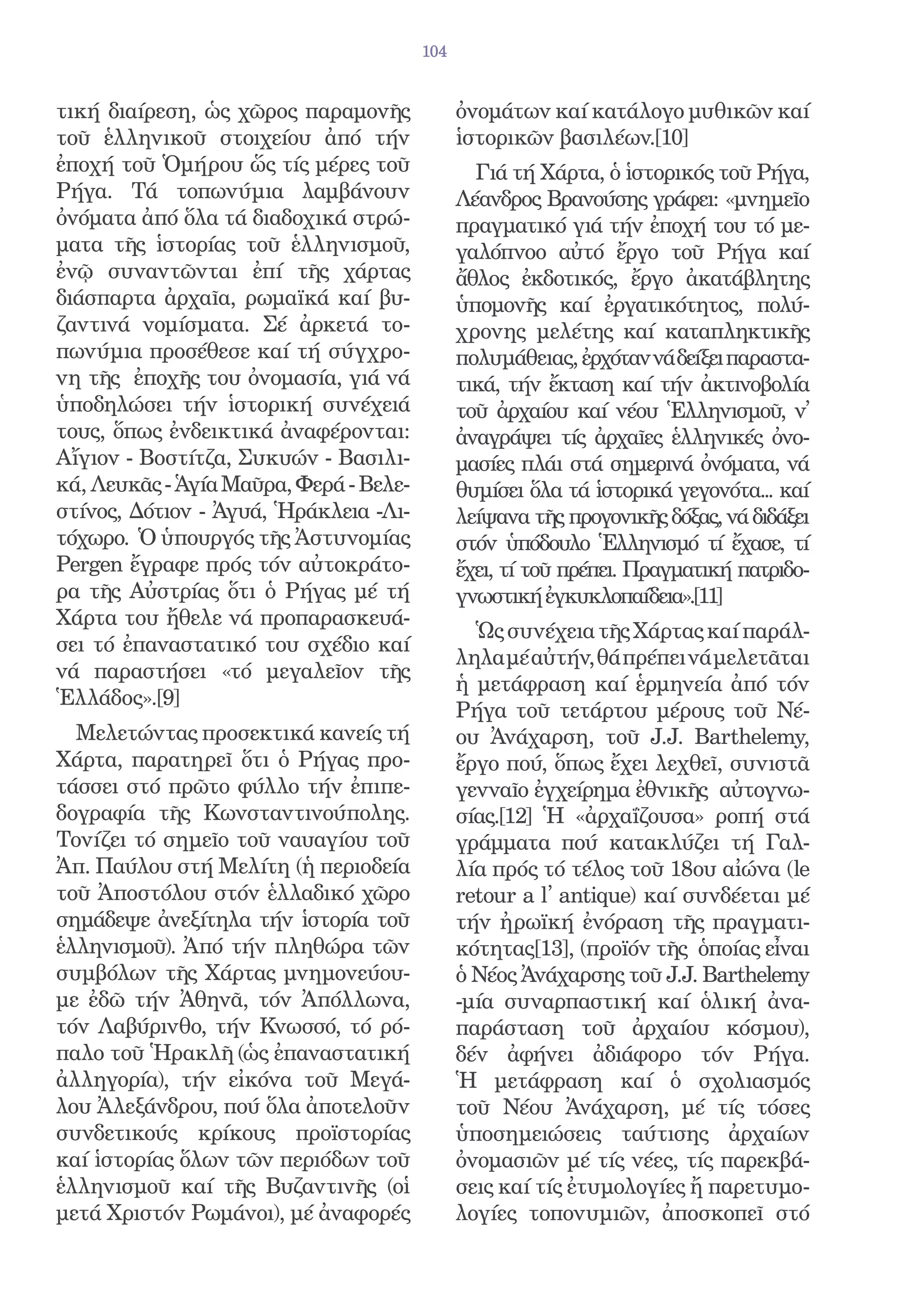 104


τική διαίρεση, ὡς χῶρος παραμονῆς             ὀνομάτων καί κατάλογο μυθικῶν καί
τοῦ ἑλληνικοῦ στοιχείου ἀπό τήν               ἱστορικῶν βασιλέων.[10]
ἐποχή τοῦ Ὁμήρου ὥς τίς μέρες τοῦ               Γιά τή Χάρτα, ὁ ἱστορικός τοῦ Ρήγα,
Ρήγα. Τά τοπωνύμια λαμβάνουν                  Λέανδρος Βρανούσης γράφει: «μνημεῖο
ὀνόματα ἀπό ὅλα τά διαδοχικά στρώ-            πραγματικό γιά τήν ἐποχή του τό με-
ματα τῆς ἱστορίας τοῦ ἑλληνισμοῦ,             γαλόπνοο αὐτό ἔργο τοῦ Ρήγα καί
ἐνῷ συναντῶνται ἐπί τῆς χάρτας                ἄθλος ἐκδοτικός, ἔργο ἀκατάβλητης
διάσπαρτα ἀρχαῖα, ρωμαϊκά καί βυ-             ὑπομονῆς καί ἐργατικότητος, πολύ-
ζαντινά νομίσματα. Σέ ἀρκετά το-              χρονης μελέτης καί καταπληκτικῆς
πωνύμια προσέθεσε καί τή σύγχρο-              πολυμάθειας, ἐρχόταν νά δείξει παραστα-
νη τῆς ἐποχῆς του ὀνομασία, γιά νά            τικά, τήν ἔκταση καί τήν ἀκτινοβολία
ὑποδηλώσει τήν ἱστορική συνέχειά              τοῦ ἀρχαίου καί νέου Ἑλληνισμοῦ, ν̓
τους, ὅπως ἐνδεικτικά ἀναφέρονται:            ἀναγράψει τίς ἀρχαῖες ἑλληνικές ὀνο-
Αἴγιον - Βοστίτζα, Συκυών - Βασιλι-           μασίες πλάι στά σημερινά ὀνόματα, νά
κά, Λευκᾶς - Ἁγία Μαῦρα, Φερά - Βελε-         θυμίσει ὅλα τά ἱστορικά γεγονότα... καί
στίνος, Δότιον - Ἀγυά, Ἡράκλεια -Λι-          λείψανα τῆς προγονικῆς δόξας, νά διδάξει
τόχωρο. Ὁ ὑπουργός τῆς Ἀστυνομίας             στόν ὑπόδουλο Ἑλληνισμό τί ἔχασε, τί
Pergen ἔγραφε πρός τόν αὐτοκράτο-             ἔχει, τί τοῦ πρέπει. Πραγματική πατριδο-
ρα τῆς Αὐστρίας ὅτι ὁ Ρήγας μέ τή             γνωστική ἐγκυκλοπαίδεια».[11]
Χάρτα του ἤθελε νά προπαρασκευά-
                                                Ὡς συνέχεια τῆς Χάρτας καί παράλ-
σει τό ἐπαναστατικό του σχέδιο καί
                                              ληλα μέ αὐτήν, θά πρέπει νά μελετᾶται
νά παραστήσει «τό μεγαλεῖον τῆς
                                              ἡ μετάφραση καί ἑρμηνεία ἀπό τόν
Ἑλλάδος».[9]
                                              Ρήγα τοῦ τετάρτου μέρους τοῦ Νέ-
  Μελετώντας προσεκτικά κανείς τή             ου Ἀνάχαρση, τοῦ J.J. Barthelemy,
Χάρτα, παρατηρεῖ ὅτι ὁ Ρήγας προ-             ἔργο πού, ὅπως ἔχει λεχθεῖ, συνιστᾶ
τάσσει στό πρῶτο φύλλο τήν ἐπιπε-             γενναῖο ἐγχείρημα ἐθνικῆς αὐτογνω-
δογραφία τῆς Κωνσταντινούπολης.               σίας.[12] Ἡ «ἀρχαΐζουσα» ροπή στά
Τονίζει τό σημεῖο τοῦ ναυαγίου τοῦ            γράμματα πού κατακλύζει τή Γαλ-
Ἀπ. Παύλου στή Μελίτη (ἡ περιοδεία            λία πρός τό τέλος τοῦ 18ου αἰώνα (le
τοῦ Ἀποστόλου στόν ἑλλαδικό χῶρο              retour a l̓ antique) καί συνδέεται μέ
σημάδεψε ἀνεξίτηλα τήν ἱστορία τοῦ            τήν ἠρωϊκή ἐνόραση τῆς πραγματι-
ἑλληνισμοῦ). Ἀπό τήν πληθώρα τῶν              κότητας[13], (προϊόν τῆς ὁποίας εἶναι
συμβόλων τῆς Χάρτας μνημονεύου-               ὁ Νέος Ἀνάχαρσης τοῦ J.J. Barthelemy
με ἐδῶ τήν Ἀθηνᾶ, τόν Ἀπόλλωνα,               -μία συναρπαστική καί ὁλική ἀνα-
τόν Λαβύρινθο, τήν Κνωσσό, τό ρό-             παράσταση τοῦ ἀρχαίου κόσμου),
παλο τοῦ Ἡρακλῆ (ὡς ἐπαναστατική              δέν ἀφήνει ἀδιάφορο τόν Ρήγα.
ἀλληγορία), τήν εἰκόνα τοῦ Μεγά-              Ἡ μετάφραση καί ὁ σχολιασμός
λου Ἀλεξάνδρου, πού ὅλα ἀποτελοῦν             τοῦ Νέου Ἀνάχαρση, μέ τίς τόσες
συνδετικούς κρίκους προϊστορίας               ὑποσημειώσεις ταύτισης ἀρχαίων
καί ἱστορίας ὅλων τῶν περιόδων τοῦ            ὀνομασιῶν μέ τίς νέες, τίς παρεκβά-
ἑλληνισμοῦ καί τῆς Βυζαντινῆς (οἱ             σεις καί τίς ἐτυμολογίες ἤ παρετυμο-
μετά Χριστόν Ρωμάνοι), μέ ἀναφορές            λογίες τοπονυμιῶν, ἀποσκοπεῖ στό
 