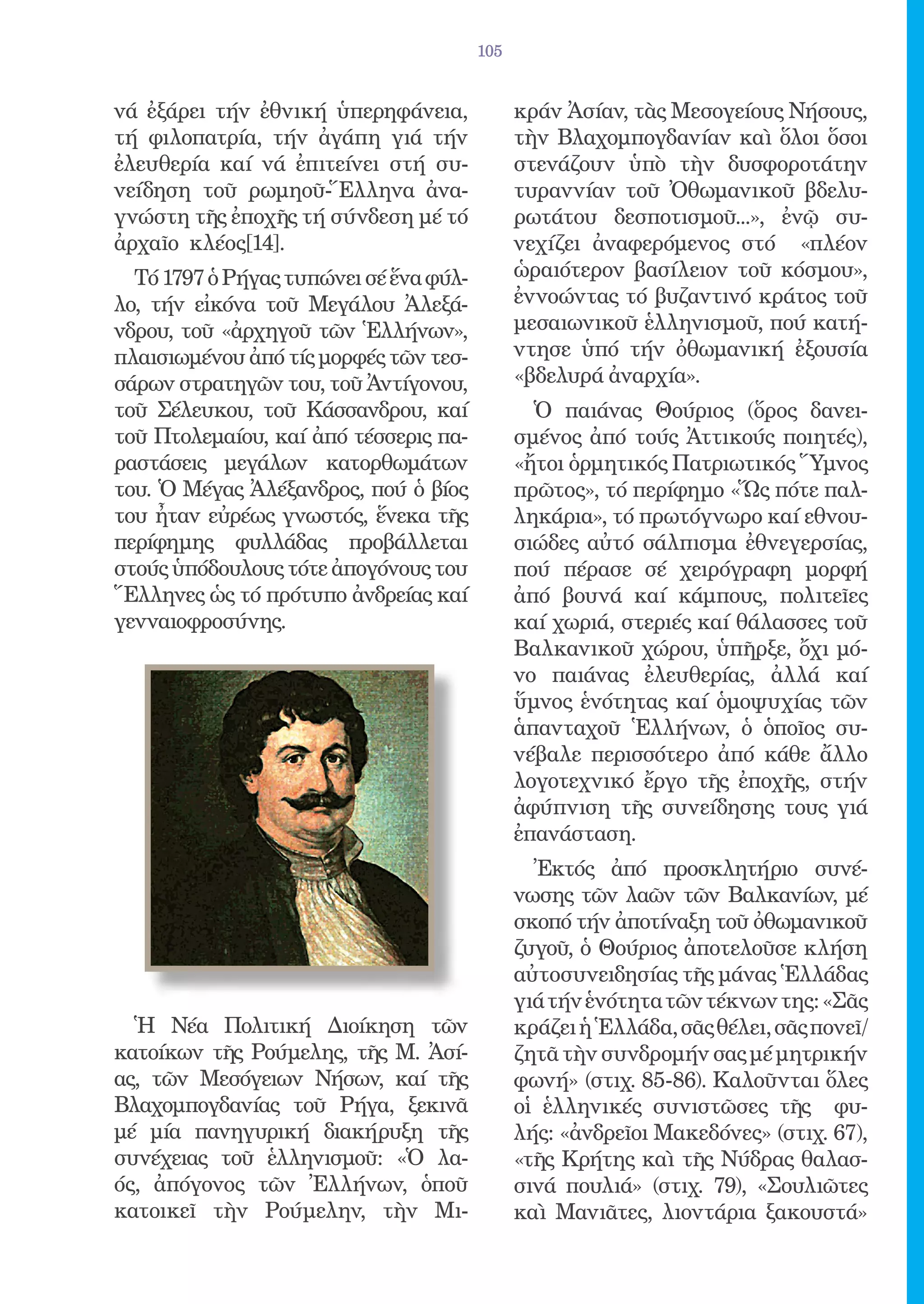 105


νά ἐξάρει τήν ἐθνική ὑπερηφάνεια,             κράν Ἀσίαν, τὰς Μεσογείους Νήσους,
τή φιλοπατρία, τήν ἀγάπη γιά τήν              τὴν Βλαχομπογδανίαν καὶ ὅλοι ὅσοι
ἐλευθερία καί νά ἐπιτείνει στή συ-            στενάζουν ὑπὸ τὴν δυσφοροτάτην
νείδηση τοῦ ρωμηοῦ-Ἕλληνα ἀνα-                τυραννίαν τοῦ Ὀθωμανικοῦ βδελυ-
γνώστη τῆς ἐποχῆς τή σύνδεση μέ τό            ρωτάτου δεσποτισμοῦ...», ἐνῷ συ-
ἀρχαῖο κλέος[14].                             νεχίζει ἀναφερόμενος στό «πλέον
  Τό 1797 ὁ Ρήγας τυπώνει σέ ἕνα φύλ-         ὡραιότερον βασίλειον τοῦ κόσμου»,
λο, τήν εἰκόνα τοῦ Μεγάλου Ἀλεξά-             ἐννοώντας τό βυζαντινό κράτος τοῦ
νδρου, τοῦ «ἀρχηγοῦ τῶν Ἑλλήνων»,             μεσαιωνικοῦ ἑλληνισμοῦ, πού κατή-
πλαισιωμένου ἀπό τίς μορφές τῶν τεσ-          ντησε ὑπό τήν ὀθωμανική ἐξουσία
σάρων στρατηγῶν του, τοῦ Ἀντίγονου,           «βδελυρά ἀναρχία».
τοῦ Σέλευκου, τοῦ Κάσσανδρου, καί               Ὁ παιάνας Θούριος (ὅρος δανει-
τοῦ Πτολεμαίου, καί ἀπό τέσσερις πα-          σμένος ἀπό τούς Ἀττικούς ποιητές),
ραστάσεις μεγάλων κατορθωμάτων                «ἤτοι ὁρμητικός Πατριωτικός Ὕμνος
του. Ὁ Μέγας Ἀλέξανδρος, πού ὁ βίος           πρῶτος», τό περίφημο «Ὥς πότε παλ-
του ἦταν εὐρέως γνωστός, ἕνεκα τῆς            ληκάρια», τό πρωτόγνωρο καί εθνου-
περίφημης φυλλάδας προβάλλεται                σιώδες αὐτό σάλπισμα ἐθνεγερσίας,
στούς ὑπόδουλους τότε ἀπογόνους του           πού πέρασε σέ χειρόγραφη μορφή
Ἕλληνες ὡς τό πρότυπο ἀνδρείας καί            ἀπό βουνά καί κάμπους, πολιτεῖες
γενναιοφροσύνης.                              καί χωριά, στεριές καί θάλασσες τοῦ
                                              Βαλκανικοῦ χώρου, ὑπῆρξε, ὄχι μό-
                                              νο παιάνας ἐλευθερίας, ἀλλά καί
                                              ὕμνος ἑνότητας καί ὁμοψυχίας τῶν
                                              ἁπανταχοῦ Ἑλλήνων, ὁ ὁποῖος συ-
                                              νέβαλε περισσότερο ἀπό κάθε ἄλλο
                                              λογοτεχνικό ἔργο τῆς ἐποχῆς, στήν
                                              ἀφύπνιση τῆς συνείδησης τους γιά
                                              ἐπανάσταση.
                                                Ἐκτός ἀπό προσκλητήριο συνέ-
                                              νωσης τῶν λαῶν τῶν Βαλκανίων, μέ
                                              σκοπό τήν ἀποτίναξη τοῦ ὀθωμανικοῦ
                                              ζυγοῦ, ὁ Θούριος ἀποτελοῦσε κλήση
                                              αὐτοσυνειδησίας τῆς μάνας Ἑλλάδας
                                              γιά τήν ἑνότητα τῶν τέκνων της: «Σᾶς
  Ἡ Νέα Πολιτική Διοίκηση τῶν                 κράζει ἡ Ἑλλάδα, σᾶς θέλει, σᾶς πονεῖ/
κατοίκων τῆς Ρούμελης, τῆς Μ. Ἀσί-            ζητᾶ τὴν συνδρομήν σας μέ μητρικήν
ας, τῶν Μεσόγειων Νήσων, καί τῆς              φωνή» (στιχ. 85-86). Καλοῦνται ὅλες
Βλαχομπογδανίας τοῦ Ρήγα, ξεκινᾶ              οἱ ἑλληνικές συνιστῶσες τῆς φυ-
μέ μία πανηγυρική διακήρυξη τῆς               λής: «ἀνδρεῖοι Μακεδόνες» (στιχ. 67),
συνέχειας τοῦ ἑλληνισμοῦ: «Ὁ λα-              «τῆς Κρήτης καὶ τῆς Νύδρας θαλασ-
ός, ἀπόγονος τῶν Ἐλλήνων, ὁποῦ                σινά πουλιά» (στιχ. 79), «Σουλιῶτες
κατοικεῖ τὴν Ρούμελην, τὴν Μι-                καὶ Μανιᾶτες, λιοντάρια ξακουστά»
 