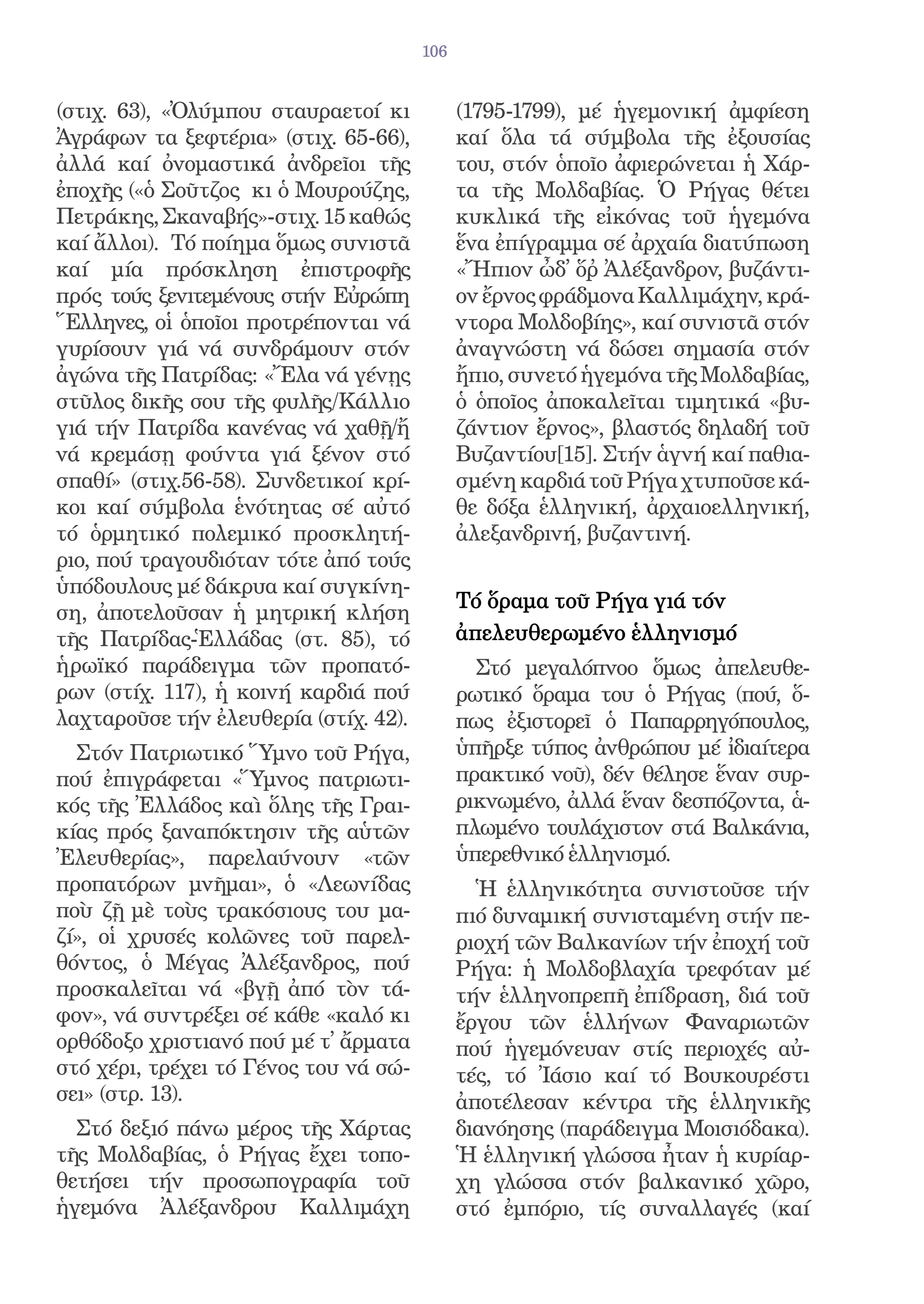106


(στιχ. 63), «Ὀλύμπου σταυραετοί κι           (1795-1799), μέ ἡγεμονική ἀμφίεση
Ἀγράφων τα ξεφτέρια» (στιχ. 65-66),          καί ὅλα τά σύμβολα τῆς ἐξουσίας
ἀλλά καί ὀνομαστικά ἀνδρεῖοι τῆς             του, στόν ὁποῖο ἀφιερώνεται ἡ Χάρ-
ἐποχῆς («ὁ Σοῦτζος κι ὁ Μουρούζης,           τα τῆς Μολδαβίας. Ὁ Ρήγας θέτει
Πετράκης, Σκαναβής»-στιχ. 15 καθώς           κυκλικά τῆς εἰκόνας τοῦ ἡγεμόνα
καί ἄλλοι). Τό ποίημα ὅμως συνιστᾶ           ἕνα ἐπίγραμμα σέ ἀρχαία διατύπωση
καί μία πρόσκληση ἐπιστροφῆς                 «Ἤπιον ὦδ̓ ὅῤ Ἀλέξανδρον, βυζάντι-
πρός τούς ξενιτεμένους στήν Εὐρώπη           ον ἔρνος φράδμονα Καλλιμάχην, κρά-
Ἕλληνες, οἱ ὁποῖοι προτρέπονται νά           ντορα Μολδοβίης», καί συνιστᾶ στόν
γυρίσουν γιά νά συνδράμουν στόν              ἀναγνώστη νά δώσει σημασία στόν
ἀγώνα τῆς Πατρίδας: «Ἔλα νά γένῃς            ἤπιο, συνετό ἡγεμόνα τῆς Μολδαβίας,
στῦλος δικῆς σου τῆς φυλῆς/Κάλλιο            ὁ ὁποῖος ἀποκαλεῖται τιμητικά «βυ-
γιά τήν Πατρίδα κανένας νά χαθῇ/ἤ            ζάντιον ἔρνος», βλαστός δηλαδή τοῦ
νά κρεμάσῃ φούντα γιά ξένον στό              Βυζαντίου[15]. Στήν ἁγνή καί παθια-
σπαθί» (στιχ.56-58). Συνδετικοί κρί-         σμένη καρδιά τοῦ Ρήγα χτυποῦσε κά-
κοι καί σύμβολα ἑνότητας σέ αὐτό             θε δόξα ἑλληνική, ἀρχαιοελληνική,
τό ὁρμητικό πολεμικό προσκλητή-              ἀλεξανδρινή, βυζαντινή.
ριο, πού τραγουδιόταν τότε ἀπό τούς
ὑπόδουλους μέ δάκρυα καί συγκίνη-
                                             Τό ὅραμα τοῦ Ρήγα γιά τόν
ση, ἀποτελοῦσαν ἡ μητρική κλήση
τῆς Πατρίδας-Ἑλλάδας (στ. 85), τό            ἀπελευθερωμένο ἑλληνισμό
ἡρωϊκό παράδειγμα τῶν προπατό-                 Στό μεγαλόπνοο ὅμως ἀπελευθε-
ρων (στίχ. 117), ἡ κοινή καρδιά πού          ρωτικό ὅραμα του ὁ Ρήγας (πού, ὅ-
λαχταροῦσε τήν ἐλευθερία (στίχ. 42).         πως ἐξιστορεῖ ὁ Παπαρρηγόπουλος,
  Στόν Πατριωτικό Ὕμνο τοῦ Ρήγα,             ὑπῆρξε τύπος ἀνθρώπου μέ ἰδιαίτερα
πού ἐπιγράφεται «Ὕμνος πατριωτι-             πρακτικό νοῦ), δέν θέλησε ἕναν συρ-
κός τῆς Ἐλλάδος καὶ ὅλης τῆς Γραι-           ρικνωμένο, ἀλλά ἕναν δεσπόζοντα, ἁ-
κίας πρός ξαναπόκτησιν τῆς αὑτῶν             πλωμένο τουλάχιστον στά Βαλκάνια,
Ἐλευθερίας», παρελαύνουν «τῶν                ὑπερεθνικό ἑλληνισμό.
προπατόρων μνῆμαι», ὁ «Λεωνίδας                Ἡ ἑλληνικότητα συνιστοῦσε τήν
ποὺ ζῇ μὲ τοὺς τρακόσιους του μα-            πιό δυναμική συνισταμένη στήν πε-
ζί», οἱ χρυσές κολῶνες τοῦ παρελ-            ριοχή τῶν Βαλκανίων τήν ἐποχή τοῦ
θόντος, ὁ Μέγας Ἀλέξανδρος, πού              Ρήγα: ἡ Μολδοβλαχία τρεφόταν μέ
προσκαλεῖται νά «βγῇ ἀπό τὸν τά-             τήν ἑλληνοπρεπῆ ἐπίδραση, διά τοῦ
φον», νά συντρέξει σέ κάθε «καλό κι          ἔργου τῶν ἑλλήνων Φαναριωτῶν
ορθόδοξο χριστιανό πού μέ τ̓ ἄρματα          πού ἡγεμόνευαν στίς περιοχές αὐ-
στό χέρι, τρέχει τό Γένος του νά σώ-         τές, τό Ἰάσιο καί τό Βουκουρέστι
σει» (στρ. 13).                              ἀποτέλεσαν κέντρα τῆς ἑλληνικῆς
  Στό δεξιό πάνω μέρος τῆς Χάρτας            διανόησης (παράδειγμα Μοισιόδακα).
τῆς Μολδαβίας, ὁ Ρήγας ἔχει τοπο-            Ἡ ἑλληνική γλώσσα ἦταν ἡ κυρίαρ-
θετήσει τήν προσωπογραφία τοῦ                χη γλώσσα στόν βαλκανικό χῶρο,
ἡγεμόνα Ἀλέξανδρου Καλλιμάχη                 στό ἐμπόριο, τίς συναλλαγές (καί
 