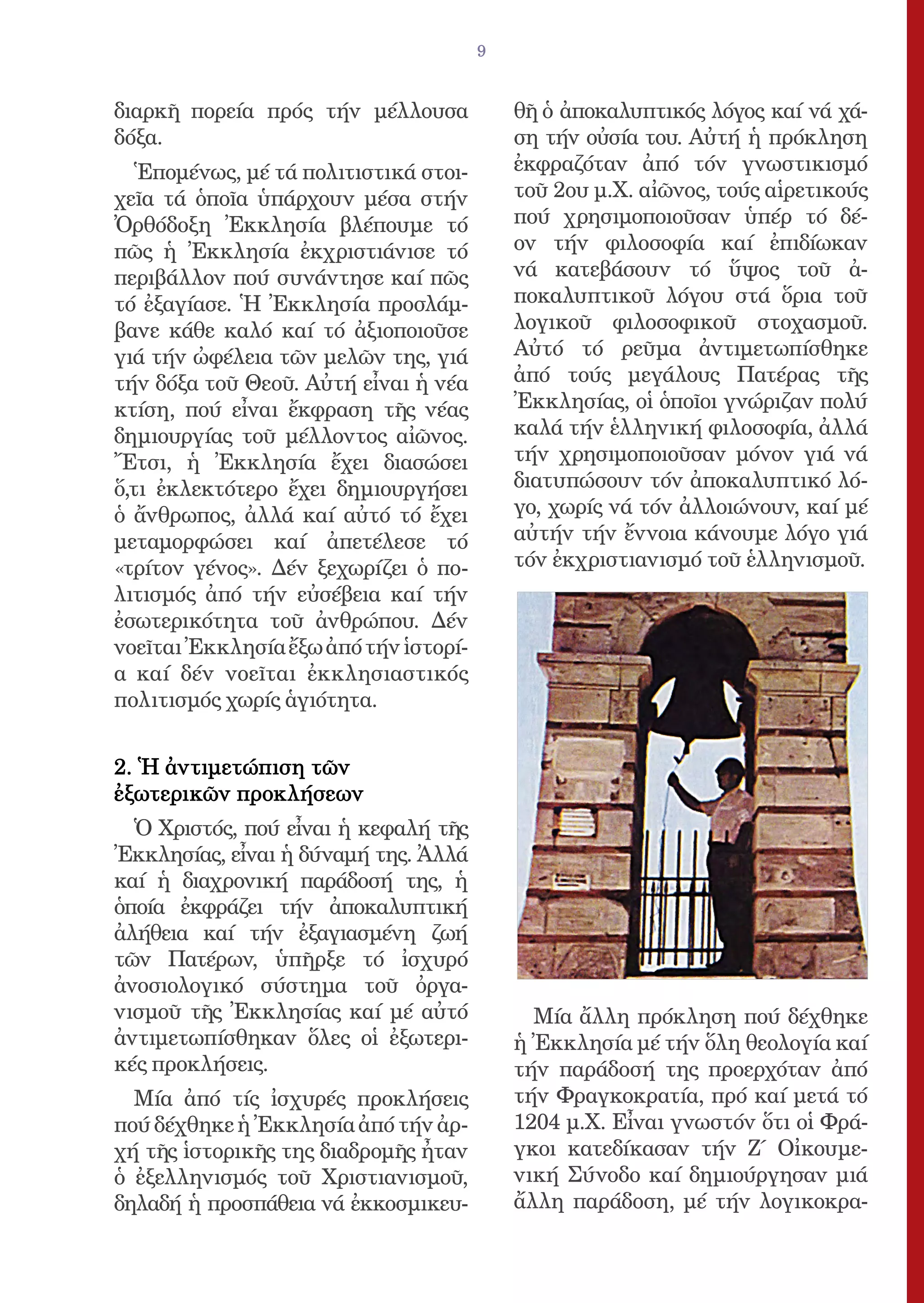 9


διαρκῆ πορεία πρός τήν μέλλουσα            θῆ ὁ ἀποκαλυπτικός λόγος καί νά χά-
δόξα.                                      ση τήν οὐσία του. Αὐτή ἡ πρόκληση
   Ἑπομένως, μέ τά πολιτιστικά στοι-       ἐκφραζόταν ἀπό τόν γνωστικισμό
χεῖα τά ὁποῖα ὑπάρχουν μέσα στήν           τοῦ 2ου μ.Χ. αἰῶνος, τούς αἱρετικούς
Ὀρθόδοξη Ἐκκλησία βλέπουμε τό              πού χρησιμοποιοῦσαν ὑπέρ τό δέ-
πῶς ἡ Ἐκκλησία ἐκχριστιάνισε τό            ον τήν φιλοσοφία καί ἐπιδίωκαν
περιβάλλον πού συνάντησε καί πῶς           νά κατεβάσουν τό ὕψος τοῦ ἀ-
τό ἐξαγίασε. Ἡ Ἐκκλησία προσλάμ-           ποκαλυπτικοῦ λόγου στά ὅρια τοῦ
βανε κάθε καλό καί τό ἀξιοποιοῦσε          λογικοῦ φιλοσοφικοῦ στοχασμοῦ.
γιά τήν ὠφέλεια τῶν μελῶν της, γιά         Αὐτό τό ρεῦμα ἀντιμετωπίσθηκε
τήν δόξα τοῦ Θεοῦ. Αὐτή εἶναι ἡ νέα        ἀπό τούς μεγάλους Πατέρας τῆς
κτίση, πού εἶναι ἔκφραση τῆς νέας          Ἐκκλησίας, οἱ ὁποῖοι γνώριζαν πολύ
δημιουργίας τοῦ μέλλοντος αἰῶνος.          καλά τήν ἑλληνική φιλοσοφία, ἀλλά
Ἔτσι, ἡ Ἐκκλησία ἔχει διασώσει             τήν χρησιμοποιοῦσαν μόνον γιά νά
ὅ,τι ἐκλεκτότερο ἔχει δημιουργήσει         διατυπώσουν τόν ἀποκαλυπτικό λό-
ὁ ἄνθρωπος, ἀλλά καί αὐτό τό ἔχει          γο, χωρίς νά τόν ἀλλοιώνουν, καί μέ
μεταμορφώσει καί ἀπετέλεσε τό              αὐτήν τήν ἔννοια κάνουμε λόγο γιά
«τρίτον γένος». Δέν ξεχωρίζει ὁ πο-        τόν ἐκχριστιανισμό τοῦ ἑλληνισμοῦ.
λιτισμός ἀπό τήν εὐσέβεια καί τήν
ἐσωτερικότητα τοῦ ἀνθρώπου. Δέν
νοεῖται Ἐκκλησία ἔξω ἀπό τήν ἱστορί-
α καί δέν νοεῖται ἐκκλησιαστικός
πολιτισμός χωρίς ἁγιότητα.


2. Ἡ ἀντιμετώπιση τῶν
ἐξωτερικῶν προκλήσεων
  Ὁ Χριστός, πού εἶναι ἡ κεφαλή τῆς
Ἐκκλησίας, εἶναι ἡ δύναμή της. Ἀλλά
καί ἡ διαχρονική παράδοσή της, ἡ
ὁποία ἐκφράζει τήν ἀποκαλυπτική
ἀλήθεια καί τήν ἐξαγιασμένη ζωή
τῶν Πατέρων, ὑπῆρξε τό ἰσχυρό
ἀνοσιολογικό σύστημα τοῦ ὀργα-
νισμοῦ τῆς Ἐκκλησίας καί μέ αὐτό             Μία ἄλλη πρόκληση πού δέχθηκε
ἀντιμετωπίσθηκαν ὅλες οἱ ἐξωτερι-          ἡ Ἐκκλησία μέ τήν ὅλη θεολογία καί
κές προκλήσεις.                            τήν παράδοσή της προερχόταν ἀπό
  Μία ἀπό τίς ἰσχυρές προκλήσεις           τήν Φραγκοκρατία, πρό καί μετά τό
πού δέχθηκε ἡ Ἐκκλησία ἀπό τήν ἀρ-         1204 μ.Χ. Εἶναι γνωστόν ὅτι οἱ Φρά-
χή τῆς ἱστορικῆς της διαδρομῆς ἦταν        γκοι κατεδίκασαν τήν Ζ΄ Οἰκουμε-
ὁ ἐξελληνισμός τοῦ Χριστιανισμοῦ,          νική Σύνοδο καί δημιούργησαν μιά
δηλαδή ἡ προσπάθεια νά ἐκκοσμικευ-         ἄλλη παράδοση, μέ τήν λογικοκρα-
 