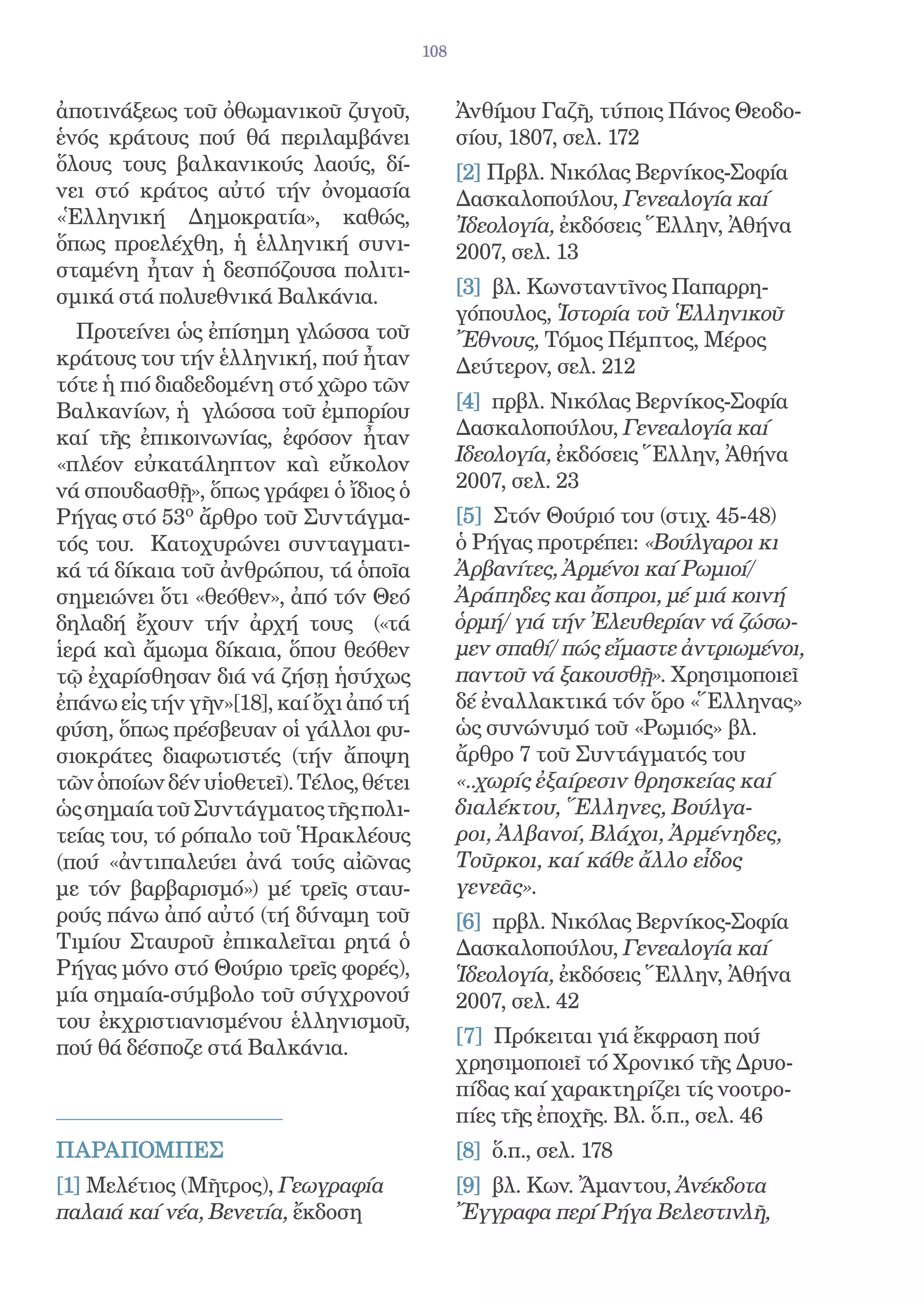 108


ἀποτινάξεως τοῦ ὀθωμανικοῦ ζυγοῦ,              Ἀνθίμου Γαζῆ, τύποις Πάνος Θεοδο-
ἑνός κράτους πού θά περιλαμβάνει               σίου, 1807, σελ. 172
ὅλους τους βαλκανικούς λαούς, δί-              [2] Πρβλ. Νικόλας Βερνίκος-Σοφία
νει στό κράτος αὐτό τήν ὀνομασία               Δασκαλοπούλου, Γενεαλογία καί
«Ἑλληνική Δημοκρατία», καθώς,                  Ἰδεολογία, ἐκδόσεις Ἕλλην, Ἀθήνα
ὅπως προελέχθη, ἡ ἑλληνική συνι-               2007, σελ. 13
σταμένη ἦταν ἡ δεσπόζουσα πολιτι-
σμικά στά πολυεθνικά Βαλκάνια.                 [3] βλ. Κωνσταντῖνος Παπαρρη-
                                               γόπουλος, Ἱστορία τοῦ Ἑλληνικοῦ
  Προτείνει ὡς ἐπίσημη γλώσσα τοῦ              Ἔθνους, Τόμος Πέμπτος, Μέρος
κράτους του τήν ἑλληνική, πού ἦταν             Δεύτερον, σελ. 212
τότε ἡ πιό διαδεδομένη στό χῶρο τῶν
Βαλκανίων, ἡ γλώσσα τοῦ ἐμπορίου               [4] πρβλ. Νικόλας Βερνίκος-Σοφία
καί τῆς ἐπικοινωνίας, ἐφόσον ἦταν              Δασκαλοπούλου, Γενεαλογία καί
«πλέον εὐκατάληπτον καὶ εὔκολον                Ιδεολογία, ἐκδόσεις Ἕλλην, Ἀθήνα
νά σπουδασθῇ», ὅπως γράφει ὁ ἴδιος ὁ           2007, σελ. 23
Ρήγας στό 53ο ἄρθρο τοῦ Συντάγμα-              [5] Στόν Θούριό του (στιχ. 45-48)
τός του. Κατοχυρώνει συνταγματι-               ὁ Ρήγας προτρέπει: «Βούλγαροι κι
κά τά δίκαια τοῦ ἀνθρώπου, τά ὁποῖα            Ἀρβανίτες, Ἀρμένοι καί Ρωμιοί/
σημειώνει ὅτι «θεόθεν», ἀπό τόν Θεό            Ἀράπηδες και ἄσπροι, μέ μιά κοινή
δηλαδή ἔχουν τήν ἀρχή τους («τά                ὁρμή/ γιά τήν Ἐλευθερίαν νά ζώσω-
ἱερά καὶ ἄμωμα δίκαια, ὅπου θεόθεν             μεν σπαθί/ πώς εἴμαστε ἀντριωμένοι,
τῷ ἐχαρίσθησαν διά νά ζήσῃ ἡσύχως              παντοῦ νά ξακουσθῇ». Χρησιμοποιεῖ
ἐπάνω εἰς τήν γῆν»[18], καί ὄχι ἀπό τή         δέ ἐναλλακτικά τόν ὅρο «Ἕλληνας»
φύση, ὅπως πρέσβευαν οἱ γάλλοι φυ-             ὡς συνώνυμό τοῦ «Ρωμιός» βλ.
σιοκράτες διαφωτιστές (τήν ἄποψη               ἄρθρο 7 τοῦ Συντάγματός του
τῶν ὁποίων δέν υἱοθετεῖ). Τέλος, θέτει         «..χωρίς ἐξαίρεσιν θρησκείας καί
ὡς σημαία τοῦ Συντάγματος τῆς πολι-            διαλέκτου, Ἕλληνες, Βούλγα-
τείας του, τό ρόπαλο τοῦ Ἡρακλέους             ροι, Ἀλβανοί, Βλάχοι, Ἀρμένηδες,
(πού «ἀντιπαλεύει ἀνά τούς αἰῶνας              Τοῦρκοι, καί κάθε ἄλλο εἷδος
με τόν βαρβαρισμό») μέ τρεῖς σταυ-             γενεᾶς».
ρούς πάνω ἀπό αὐτό (τή δύναμη τοῦ              [6] πρβλ. Νικόλας Βερνίκος-Σοφία
Τιμίου Σταυροῦ ἐπικαλεῖται ρητά ὁ              Δασκαλοπούλου, Γενεαλογία καί
Ρήγας μόνο στό Θούριο τρεῖς φορές),            Ἱδεολογία, ἐκδόσεις Ἕλλην, Ἀθήνα
μία σημαία-σύμβολο τοῦ σύγχρονού               2007, σελ. 42
του ἐκχριστιανισμένου ἑλληνισμοῦ,
                                               [7] Πρόκειται γιά ἔκφραση πού
πού θά δέσποζε στά Βαλκάνια.
                                               χρησιμοποιεῖ τό Χρονικό τῆς Δρυο-
                                               πίδας καί χαρακτηρίζει τίς νοοτρο-
                                               πίες τῆς ἐποχῆς. Βλ. ὅ.π., σελ. 46
ΠΑΡΑΠΟΜΠΕΣ                                     [8] ὅ.π., σελ. 178
[1] Μελέτιος (Μῆτρος), Γεωγραφία               [9] βλ. Κων. Ἄμαντου, Ἀνέκδοτα
παλαιά καί νέα, Βενετία, ἔκδοση                Ἔγγραφα περί Ρήγα Βελεστινλῆ,
 