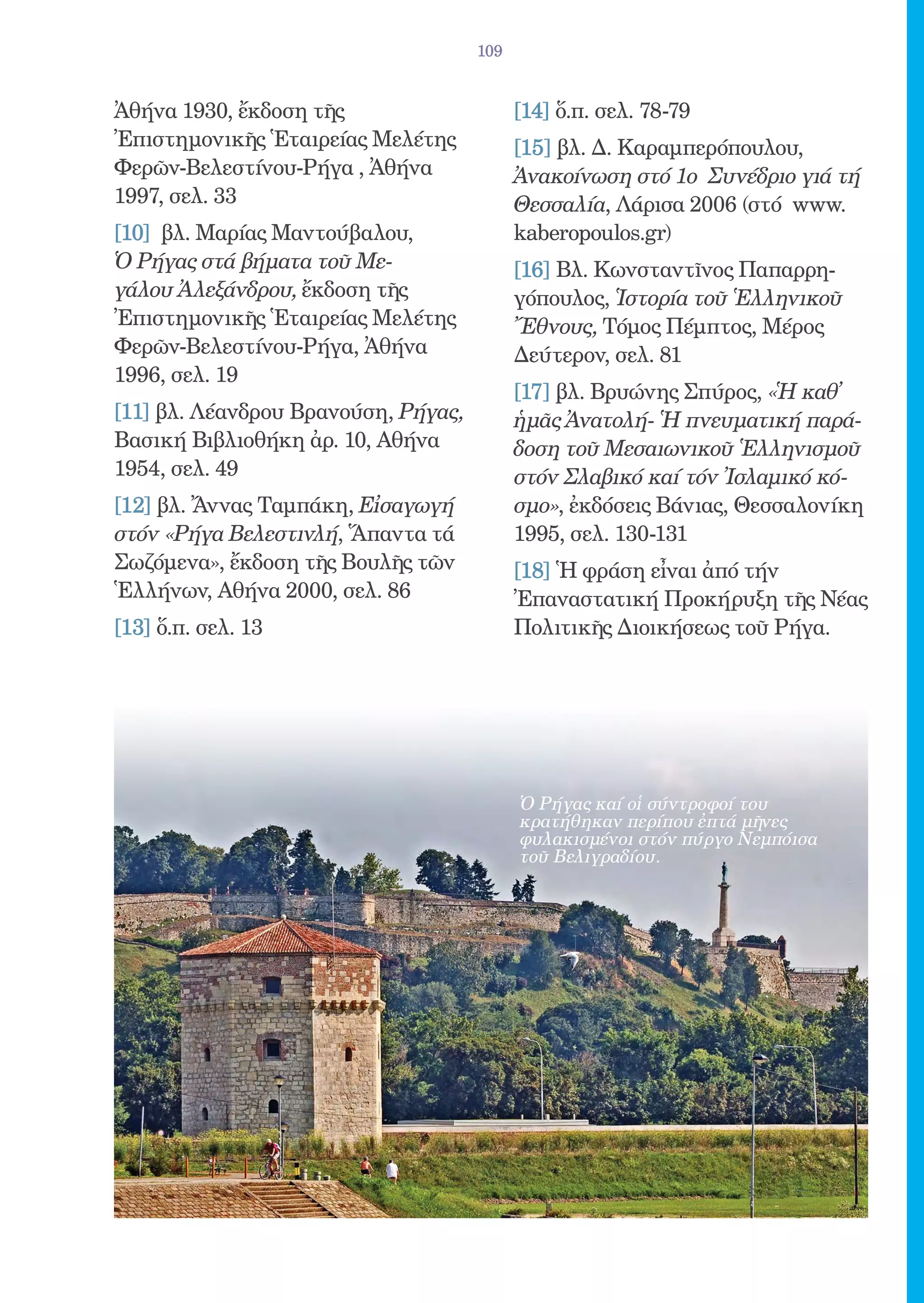 109


Ἀθήνα 1930, ἔκδοση τῆς                     [14] ὅ.π. σελ. 78-79
Ἐπιστημονικῆς Ἑταιρείας Μελέτης            [15] βλ. Δ. Καραμπερόπουλου,
Φερῶν-Βελεστίνου-Ρήγα , Ἀθήνα              Ἀνακοίνωση στό 1ο Συνέδριο γιά τή
1997, σελ. 33                              Θεσσαλία, Λάρισα 2006 (στό www.
[10] βλ. Μαρίας Μαντούβαλου,               kaberopoulos.gr)
Ὁ Ρήγας στά βήματα τοῦ Με-                 [16] Βλ. Κωνσταντῖνος Παπαρρη-
γάλου Ἀλεξάνδρου, ἔκδοση τῆς               γόπουλος, Ἱστορία τοῦ Ἑλληνικοῦ
Ἐπιστημονικῆς Ἑταιρείας Μελέτης            Ἔθνους, Τόμος Πέμπτος, Μέρος
Φερῶν-Βελεστίνου-Ρήγα, Ἀθήνα               Δεύτερον, σελ. 81
1996, σελ. 19
                                           [17] βλ. Βρυώνης Σπύρος, «Ἡ καθ̓
[11] βλ. Λέανδρου Βρανούση, Ρήγας,         ἡμᾶς Ἀνατολή- Ἡ πνευματική παρά-
Βασική Βιβλιοθήκη ἀρ. 10, Αθήνα            δοση τοῦ Μεσαιωνικοῦ Ἑλληνισμοῦ
1954, σελ. 49                              στόν Σλαβικό καί τόν Ἰσλαμικό κό-
[12] βλ. Ἄννας Ταμπάκη, Εἰσαγωγή           σμο», ἐκδόσεις Βάνιας, Θεσσαλονίκη
στόν «Ρήγα Βελεστινλή, Ἅπαντα τά           1995, σελ. 130-131
Σωζόμενα», ἔκδοση τῆς Βουλῆς τῶν           [18] Ἡ φράση εἶναι ἀπό τήν
Ἑλλήνων, Αθήνα 2000, σελ. 86               Ἐπαναστατική Προκήρυξη τῆς Νέας
[13] ὅ.π. σελ. 13                          Πολιτικῆς Διοικήσεως τοῦ Ρήγα.




                                           Ὁ Ρήγας καί οἱ σύντροφοί του
                                           κρατήθηκαν περίπου ἐπτά μῆνες
                                           φυλακισμένοι στόν πύργο Νεμπόισα
                                           τοῦ Βελιγραδίου.
 