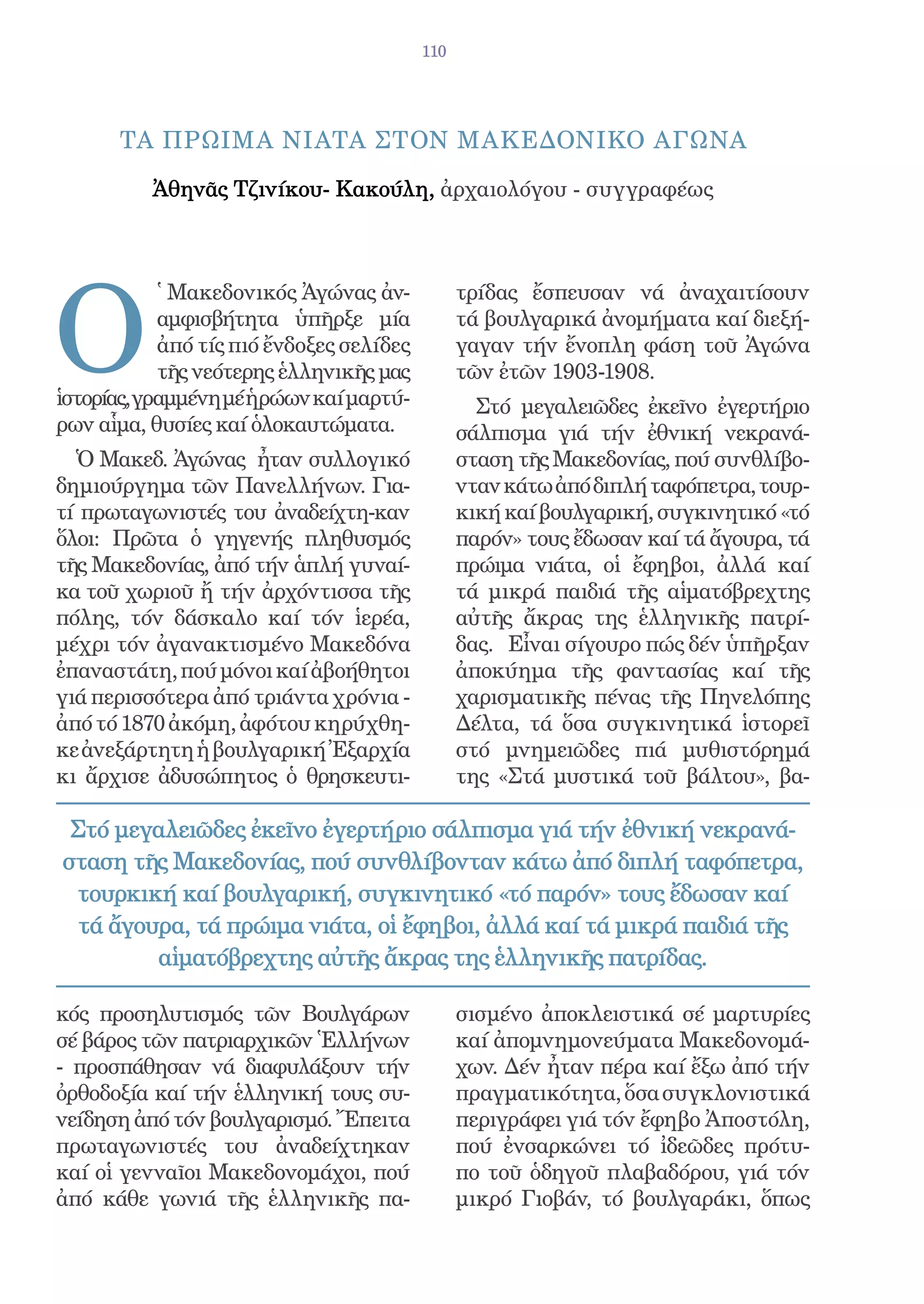 110




      ΤΑ ΠΡΩΙΜΑ ΝΙΑΤΑ ΣΤΟΝ ΜΑΚΕΔΟΝΙΚΟ ΑΓΩΝΑ

          Ἀθηνᾶς Τζινίκου- Κακούλη, ἀρχαιολόγου - συγγραφέως




O
           ῾ Μακεδονικός Ἀγώνας ἀν-            τρίδας ἔσπευσαν νά ἀναχαιτίσουν
           αμφισβήτητα ὑπῆρξε μία              τά βουλγαρικά ἀνομήματα καί διεξή-
           ἀπό τίς πιό ἔνδοξες σελίδες         γαγαν τήν ἔνοπλη φάση τοῦ Ἀγώνα
           τῆς νεότερης ἑλληνικῆς μας          τῶν ἐτῶν 1903-1908.
ἱστορίας,γραμμένη μέ ἡρώων καί μαρτύ-            Στό μεγαλειῶδες ἐκεῖνο ἐγερτήριο
ρων αἷμα, θυσίες καί ὁλοκαυτώματα.             σάλπισμα γιά τήν ἐθνική νεκρανά-
  Ὁ Μακεδ. Ἀγώνας ἦταν συλλογικό               σταση τῆς Μακεδονίας, πού συνθλίβο-
δημιούργημα τῶν Πανελλήνων. Για-               νταν κάτω ἀπό διπλή ταφόπετρα, τουρ-
τί πρωταγωνιστές του ἀναδείχτη-καν             κική καί βουλγαρική, συγκινητικό «τό
ὅλοι: Πρῶτα ὁ γηγενής πληθυσμός                παρόν» τους ἔδωσαν καί τά ἄγουρα, τά
τῆς Μακεδονίας, ἀπό τήν ἁπλή γυναί-            πρώιμα νιάτα, οἱ ἔφηβοι, ἀλλά καί
κα τοῦ χωριοῦ ἤ τήν ἀρχόντισσα τῆς             τά μικρά παιδιά τῆς αἱματόβρεχτης
πόλης, τόν δάσκαλο καί τόν ἱερέα,              αὐτῆς ἄκρας της ἑλληνικῆς πατρί-
μέχρι τόν ἀγανακτισμένο Μακεδόνα               δας. Εἶναι σίγουρο πώς δέν ὑπῆρξαν
ἐπαναστάτη, πού μόνοι καί ἀβοήθητοι            ἀποκύημα τῆς φαντασίας καί τῆς
γιά περισσότερα ἀπό τριάντα χρόνια -           χαρισματικῆς πένας τῆς Πηνελόπης
ἀπό τό 1870 ἀκόμη, ἀφότου κηρύχθη-             Δέλτα, τά ὅσα συγκινητικά ἱστορεῖ
κε ἀνεξάρτητη ἡ βουλγαρική Ἐξαρχία             στό μνημειῶδες πιά μυθιστόρημά
κι ἄρχισε ἀδυσώπητος ὁ θρησκευτι-              της «Στά μυστικά τοῦ βάλτου», βα-

 Στό μεγαλειῶδες ἐκεῖνο ἐγερτήριο σάλπισμα γιά τήν ἐθνική νεκρανά-
σταση τῆς Μακεδονίας, πού συνθλίβονταν κάτω ἀπό διπλή ταφόπετρα,
 τουρκική καί βουλγαρική, συγκινητικό «τό παρόν» τους ἔδωσαν καί
  τά ἄγουρα, τά πρώιμα νιάτα, οἱ ἔφηβοι, ἀλλά καί τά μικρά παιδιά τῆς
         αἱματόβρεχτης αὐτῆς ἄκρας της ἑλληνικῆς πατρίδας.

κός προσηλυτισμός τῶν Βουλγάρων                σισμένο ἀποκλειστικά σέ μαρτυρίες
σέ βάρος τῶν πατριαρχικῶν Ἑλλήνων              καί ἀπομνημονεύματα Μακεδονομά-
- προσπάθησαν νά διαφυλάξουν τήν               χων. Δέν ἦταν πέρα καί ἔξω ἀπό τήν
ὀρθοδοξία καί τήν ἑλληνική τους συ-            πραγματικότητα, ὅσα συγκλονιστικά
νείδηση ἀπό τόν βουλγαρισμό. Ἔπειτα            περιγράφει γιά τόν ἔφηβο Ἀποστόλη,
πρωταγωνιστές του ἀναδείχτηκαν                 πού ἐνσαρκώνει τό ἰδεῶδες πρότυ-
καί οἱ γενναῖοι Μακεδονομάχοι, πού             πο τοῦ ὁδηγοῦ πλαβαδόρου, γιά τόν
ἀπό κάθε γωνιά τῆς ἑλληνικῆς πα-               μικρό Γιοβάν, τό βουλγαράκι, ὅπως
 